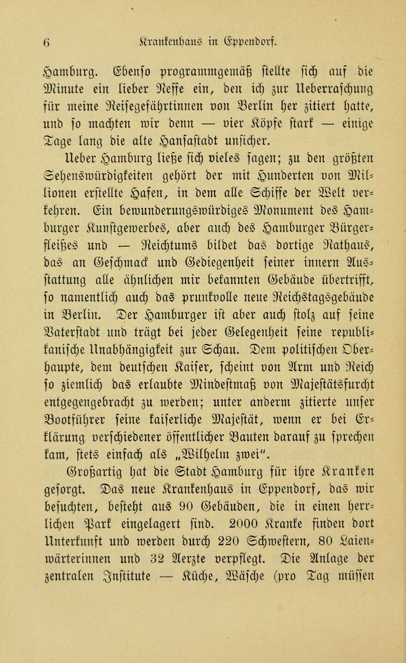 Hamburg. @6en)o prograrnmgemäg ftedte fid; auf bie S)hnute ein lieber 9]effe ein, hin id) jur lieberrafd;miß für meine ^^eifegefäfirtinnen ron Berlin Ijer zitiert (jatte, unb fo machten rair benn — üier llöpfe ftar! — einige ^age lang bie alte ^anfaftabt nnfi($er. Ueber Hamburg liege fid^ rietet jagen; gu ben größten @e()en§n)ürbigfeiten geijört ber mit ^nnberten von TliU (ionen erftellte öafen, in bem ade ©c^iffe ber 2Be(t t)er= M;ren. ©in bemunberung^raürbige^ 9Jfonument be§ ^am= burger ^unftgeraerbeg, aber and) be§ Hamburger ^iirger^ f(ei§e§ unb — 9^ei($tum§ bilbet ba^ bortige 9^at{)au?\ ha§> an @ef($mad unb @ebtegenljeit feiner innern 2lu§' ftattung alle äl)nli($en mir befannten ©ebäube übertrifft, fo namentli(^ an<^ ha§> prunfüolle neue S^etc^Stagsgebäube in Berlin. ®er Hamburger ift aber and) ftol§ auf feine 3Saterftabt unb trägt bei jeber @etegenl)eit feine republi- fanif($e Unab^ängigfeit gur ©c§au. 'Dem politifdjen Ober- ^upte, bem beutfd^en £aifer, fd^eint von %xm unb 9^ei(J fo §iemli(^ ba§ erlaubte 9}tinbeftmag t)on 3}kieftät§furc^t entgegengebra($t gu merben; unter anberm gitierte unfer ^ootfül)rer feine faiferlid^e SJkjeftät, menn er h^i (Sr^ flärung üerfd^iebener öffentlicher bauten barauf gu fpred^en !am, ftetg einfad^ al§> „2öill)elm groei. (5)ro§artig Ijat bie @tabt Hamburg für il)re Traufen geforgt. 2)a§ neue ^ran!enl)au§ in ©ppenborf, ha^» mir befud)ten, beftel)t an§> 90 ©ebäuben, bie in einen l)err= lid)en ^ar! eingelagert finb. 2000 Slvanh finben bort Unterfunft unb merben huxd) 220 ©d^raeflern, 80 Saien^ märterinnen unb 32 Slergte verpflegt. Die Einlage ber centralen ^nftitute — ^üd^e, 3Bäfd}e (pro ^ag muffen