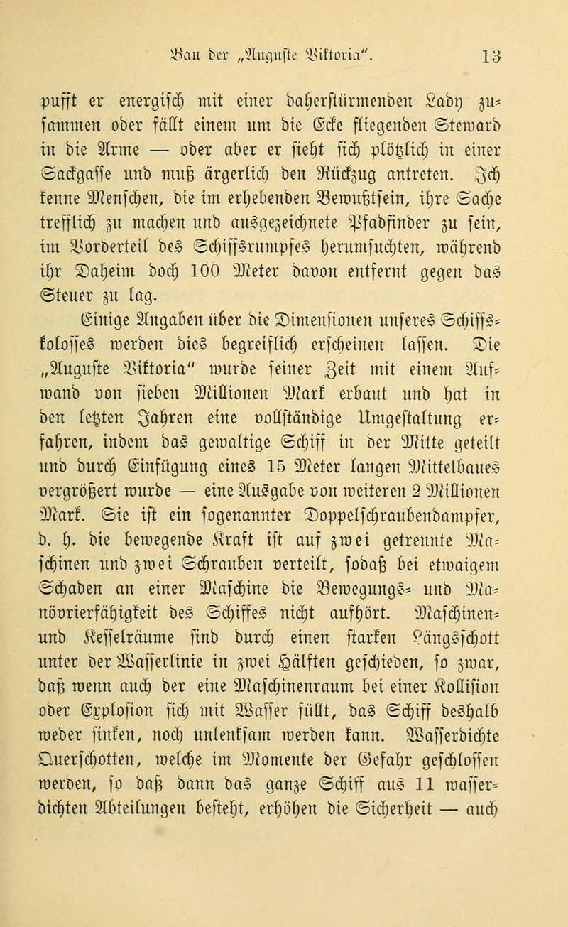 pufft er ettergifi^ mit einer baljerftürmenben 2ahx) gu- fafnmen ober fällt einem um bie ©cfe fliegenben ©temarb in bie Slrme — ober aber er fte^t \iä) viöi^liä) in einer @Q(fgaffe unb mufe ärgerlich ben S^ürfgug antreten. 3(^ fenne 9}?enf(^en, hk im erl)ebenben 33emu§tfein, i^re Sa($e trefflid^ gu madöen unb au^gegeic^nete ^^fabfinber p fein, im S^orberteil be§ ©c^iffSrumpfe^ ^erumfu(^ten, mä^renb i^r ©a^eim bod^ 100 3}^eter bat)on entfernt gegen ha§> ©teuer gu lag. ©inige eingaben über bie S)imenfionen unfere^ (S($iff§= !oloffe§ merben bie§ Begreiflid^ erfi^einen (äffen. ®ie „5Iugufte ^Isütoria mürbe feiner 3^^^ mit einem ^Inf- roanb t)on fieben 9JüIIionen 9Jlar! zvhaut unb l)at in ben testen Sauren eine üollftänbige Umgeftaltung er- fahren, inbem ba§ gemaltige ©c!)iff in ber 3JJitte geteilt unb bur($ Einfügung eine§ 15 3}ceter langen 9Jättelbaue§ üergrö^ert mürbe — eine ^luSgabe t)on meiteren 2 SJ^iÜionen Tlavt. ©ie ift ein fogenannter ^oppelfd^raubenbampfer, b. l). bie beroegenbe Slraft ift auf jraei getrennte Ma-- fd^inen unb §mei ©(^rauben verteilt, fobafe hei etmaigem^ ©(^aben an einer 9}tafcf)ine hit ^eroegung§= unb dM- nöt)rierfäl)ig!eit be§ ©(^iffe§ nid^t aufhört. 9}|afd^inen= unb ^effelräume finb burc^ einen ftarfen ^äng^fc^ott unter ber SBafferlinie in gmei §älften gefdjieben, fo gmar, ha^ raenn auc^ ber eine SJiafc^inenraum bei einer ^oßifion ober ©rplofion fic^ mit 2Baffer fußt, ba§ ©c^iff beSlialb meber finfen, noc^ unlen!fam merben !ann. 2Bafferbid^te Querf(Rotten, meldte im SJiomente ber ©efaljr gefd^loffen merben, fo ha^ bann ha§> gange ©(^iff au§> 11 maffer^ bi(Jten 2lbteilungen 6eftel)t, erl)ö^en bie ©id;erl)eit — aud^