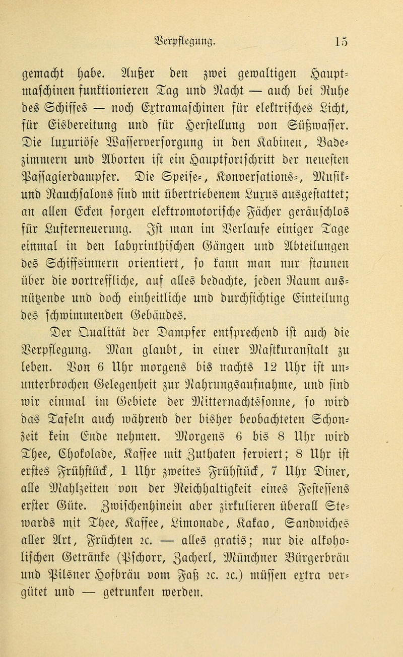 gemad^t l;abe. Slufeer ben graei geroaltigen ^aupt= maf(^inen funftionieren ^ag unb 9^ad;t — and) bei 9?u^e be§ ©c^iffeg — nod) ©ilramafc&inen für eleftrifci)eg Sic^t, für Eisbereitung unb für ^erfteßung :)on (Sü^roaffer. ^ie luEuribfe 3Baffert)erforgung in ben Sabinen, ^ahz' gimniern unb Aborten ift ein ^auptfortfd^ritt ber neneften ^affagierbampfer. 2)ie ©peife=, J!ont)erfationS=, ^Jhifi!' unb 9^autf)fa(onS finb mit übertriebenem ,Öuru§ auSgeftattet; an allen (Bd^n forgen eIe!tromotorif($e gäc^er geräufd^loS für Sufterneuerung. 3ft man im 33erlaufe einiger 3^age einmal in ben labt)rintlji]'d[)en ©ängen unb Slbteilungen be§ (5($ipinnern orientiert, fo !ann man nur ftaunen über bie oortrefflid^e, auf aüeg bebad^te, jeben S^^aum au§= nü^enbe unb bod^ einl)eitlid§e unb burdjfic^tige Einteilung be;c fc^roimmenben (SebtiubeS. S)er Qualität ber Dampfer entfpred^enb ift aud^ bie ^Verpflegung. Tlan glaubt, in einer 9}iaft!uranftalt gu leben, ^on 6 Ul)r morgend bi§ nad^tS 12 Ul)r ift un- unterbrochen ©elegenljeit §ur 9kl)rungSaufnal)me, unb finb mir einmal im ©ebiete ber 9}iitterna(^t£^fonne, fo mirb ha^ tafeln aud^ mä^renb ber bisher beobad^teten (S(^on= Seit fein ^nbt nel;men. 9Jlorgen§ 6 bi§ 8 Uljr mirb ^^ee, Eljofolabe, .Kaffee mit gutbaten ferx)iert; 8 Ul)r ift erfteS grül)ftüc!, 1 Ul)r groeiteS grüljftüd, 7 Uljr ®iner, äße 9}tal)l§eiten t)on ber S^eid^ljaltigteit eineS gefteffenS erfter ©üte. gmifc^enliinein aber girfulieren überall (5te= marbS mit St)ee, Kaffee, i^imonabe, ilafao, (Sanbrnid^eÄ aller 2lrt, grüdjten 2C. — alles gratis; nur bie aitofjo-- lifd^en ©etränfe (^^^fdborr, QaQl)^xl, 9JUmc^ner ^ürgerbräu unb ^ilSner ^ofbräu üom %a^ 2c. 2C.) muffen e^'tra üer= gütet unb — getrunfen werben.