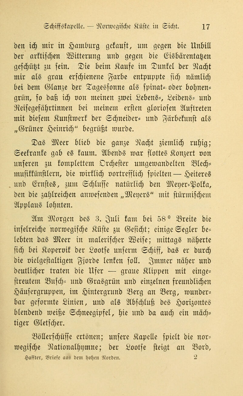 h^n xä) mir in Hamburg gefauft, um gegen bie Unbill ber arfti|($en SBitterung unb gegen bie ©iSbärenta^en gef(^ü|t gn fein. S)ie beim ^aufe im S)un!el ber 9^ad^t mir al§> grau erfd^ienene garbe entpuppte ]i<^ nämliä) bei bem ©lanje ber ^age^^fonne a(§ fpinat=^ ober bol)nen= grün, fo hak i($ t)on meinen gmei £eben§=, £eiben§= unb ^^eifegefä^rtinnen bei meinem erften gloriofen 2luflreten mit biefem ^unftmer! ber ©c^neiber- unb gärbefunft al§> „(Grüner ^einridö begrübt raurbe. S)a§ 3}^eer blieb bie gange ^la^t giemlid^ ru^ig; ©eefranfe gab e§ !aum. Slbenb^ mar flotte^ Bongert von unferen gu fomplettem Drd^efter umgemanbelten 33Ie(^= mufiüünftlern, bie rair!Ii$ rortreffUdj fptelten— Weiteres unb ©ruftet, gum ©c^Iuffe natürltd^ ben SJ^etjer^^oüa, b^n bie ga^[rei($en anmefenben „Tltv}tx§> mit ftürmif^em Slpplau^ lohnten. Im aJtorgen be§ 3. 3u(t !am bei 58^ breite bie tnfelreid^e norroegifd^e ^üfte p @efi(^t; einige ©egler h^^ lebten ha§> 3JJeer in malerif($er SBeife; mittag^ näherte \iä) bei ^operüi! ber Sootfe unferm ©djiff, ha§> er burd^ bie üielgeftaltigen gjorbe (enfen foü. 3mm,er nä^er unb beutlid^er traten bie Ufer — graue flippen mit einge- ftreutem ^ufd^= unb ©ra^grün unb einzelnen freunbli(^en ^äufergruppen, im §intergrunb ^erg an ^erg, raunber^ bar geformte Sinien, unb al§> 2Ibfc^(u^ h^§> ^origonte» blenbenb roei^e (5($neegipfel, f)ie unb ba auc^ ein mM;= tiger ©letfd^er. ^öllerfd^üffe ertönen; unfere Kapelle fpielt bie nor- megifc^e Diationalbpmne; ber Sootfe fteigt an ^orb, |)offter, 'ißriefe aii§ tieni f)of)en 9torben. 2