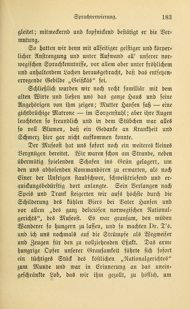 gleitet; mitmetonb unb !opfni(!enb beftätigt er hk SSer« mutung. ©0 Ratten wir benn mit allfeitiger geiftiger unb förper^ lid^er 2ln[trengung unb unter Slufroanb att' unferer nor^ megif($en ©prad^fenntniffe, vor allem aber unter fröE)li$em unb an^altenbem ßad^en ^erau^gebrai^t, ha^ ba§ entfe^en* erregenbe ©ebilbe „@ei§fä§ fei. ©d^Iiefelid^ mürben mir no(5 red^t familiär mit bem alten 2Birte unb liegen un§ ba§ gange §au§ unb feine 2lngel)örigen von il)m geigen; 9)Jutter Raufen fag — eine gi($tbrüc^ige Tlaixom — im ©orgenftul)l; aber il)re Singen leud^teten fo freunblidö unb in bem ©tübc^en mar aUeS fo t)oE Blumen, ha% ein ©ebanfe an £ran!l)eit unb ©d^merg Ijier gar nid^t auffommen fonnte. ®er 9)?ufeoft f^at un§ fofort nod^ ein raeitere§ !leine^ -Vergnügen bereitet. 3[öir maren f($on am ©tranbe, neben übermütig fpielenben ©d^afen in§ @rün gelagert, um htn un§ abl)olenben ^ommanbören gu erwarten, aU nod^ ©iner ber Unfrigen ftaubfd^roer, fd^roeifetriefenb unb er= qui(!ung§bebürftig bort anlangte, ©ein SSerlangen nad^ ©pei§ unb ^ran! fteigerten mir auf§ pd^fte burc^ hk ©d^ilDerung be§ füllen Sier§ bei 3]ater Raufen unb cor allem „be§ gang beliciöfen norraegifc^en ^ktional^ gerid^tg, be§ SJtufeoft. @§ mar graufam, ben müben SBanberer fo l)ungern gu laffen, unb fo mad^ten Dr. ^'^. unb ic^ un§> noi^malS auf bie ©trumpfe al^ SBegraeifer unb S^i^Ö^^ fü^ ^^^ P noügie^enben ^i,att ®a§ arme l)ungrige Dpfer unferer ©raufamfeit fiil)rte fic^ fofort ein tüd^tigeg ©tüd be§ föftlid^en „3iationalgericl)te§ gum 93tunbe unb mar in Erinnerung an ha^ unein* gefd^ränfte Sob, ha^ mir iljm gegollt, gu liöflicij, um