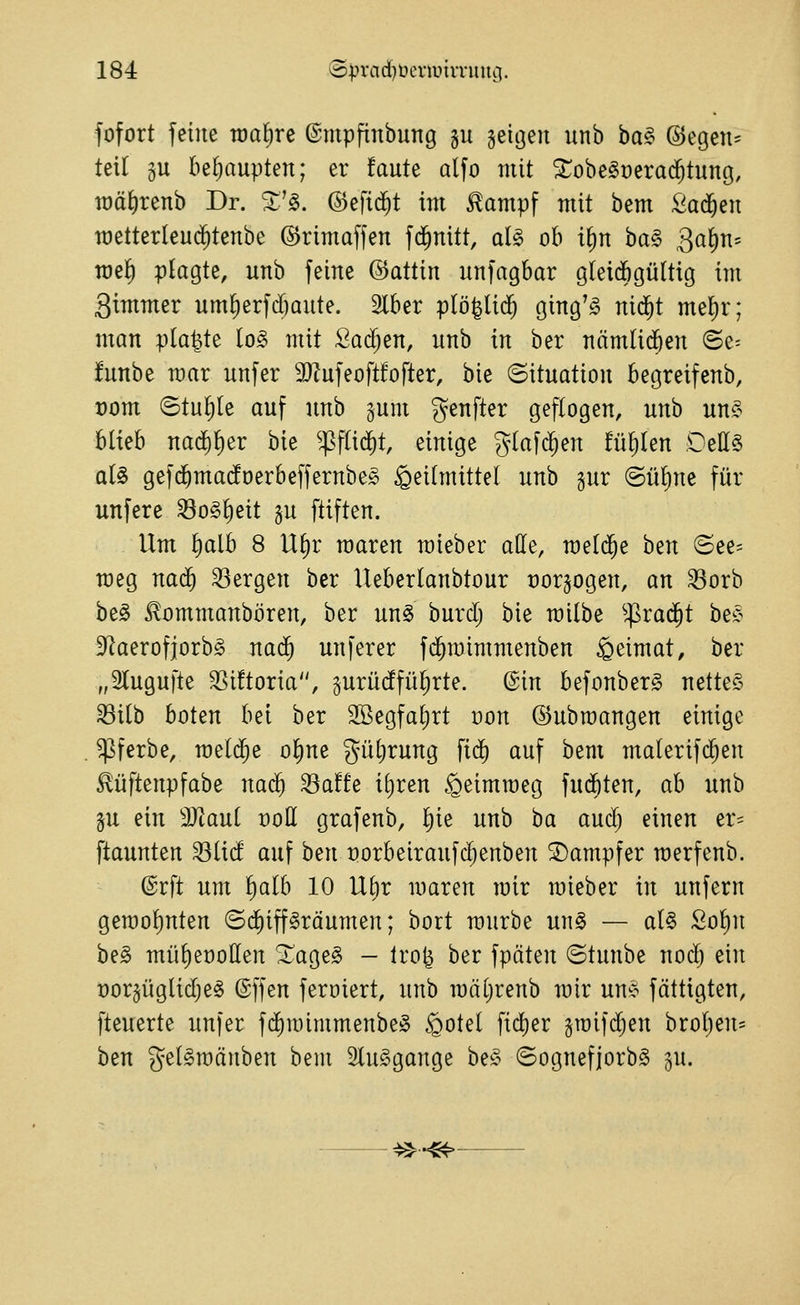 fofort feine toaEire ©mpfinbung gu seiijeu unb ba§> @egen= teil gu be^iaupten; er faute olfo mit ^obe^üerad^tung, roä^renb Dr. %'^. ©efid^t im £ampf mit bem ßad^en metterleud^tenbe ©rimaffen fd^nitt, aU ob i§n ba§ Qa^ri' raef) plagte, unb feine ©attin unfagbar gleidbgültig im Simmer um^erfd)aute. Slber plö^lid^ ging'g nid^t mel)r; man platte lo§ mit Sarfjen, unb in ber nämlid^en ©e= funbe mar unfer 3}lufeoft!ofter, bie (Situation begreifenb, x)om ©tuljle auf unb gum genfter geflogen, unb un^^ blieb na(^l)er bie ^fsflid^t, einige glafd^en füllen OeHS al§ gef($ma(foerbeffernbe» Heilmittel unb gur @ül)ne für unfere ^o§l)eit §u ftiften. Um l)alb 8 Ul)r roaren mieber alle, meldte ben ©ee= raeg nai^ bergen ber Ueberlanbtour tjorjogen, an 33orb be^ ^ommanbören, ber un§ burd; bie milbe ^^rad^t be^ 3^aerofiorb§ nad^ unferer fd^mimmenben ipeimat, ber „Slugufte 3Si!toria, prüdfülirte. (^in befonberg nettes ^ilb boten bei ber SBegfaljrt oon ©ubmangen einige ^ferbe, meldte ol)ne güljrung fid^ auf bem malerifc^en £üftenpfabe nad^ ^a!fe iliren .^eimroeg fudbten, ab unb §u ein Tlaui üoH grafenb, l)ie unb ba aud) einen er= ftaunten 33lid auf ben üorbeiraufd;enben Kämpfer merfenb. @rft um l)alb 10 Ul)r maren mir mieber in unfern gerool)nten (Schiffsräumen; bort raurbe unS — al§ Sol)n beS mülieüollen XageS - Iro^ ber fpäten Stunbe nod) ein ror^üglidjeS (Sffen feroiert, unb raäl;renb mir uns fättigten, fteuerte unfer fd^raimmenbeS ^otel fid[)er graifd^en brol)en= ben gelSroänben bem SluSgange beS SognefjorbS ju. ^••^-