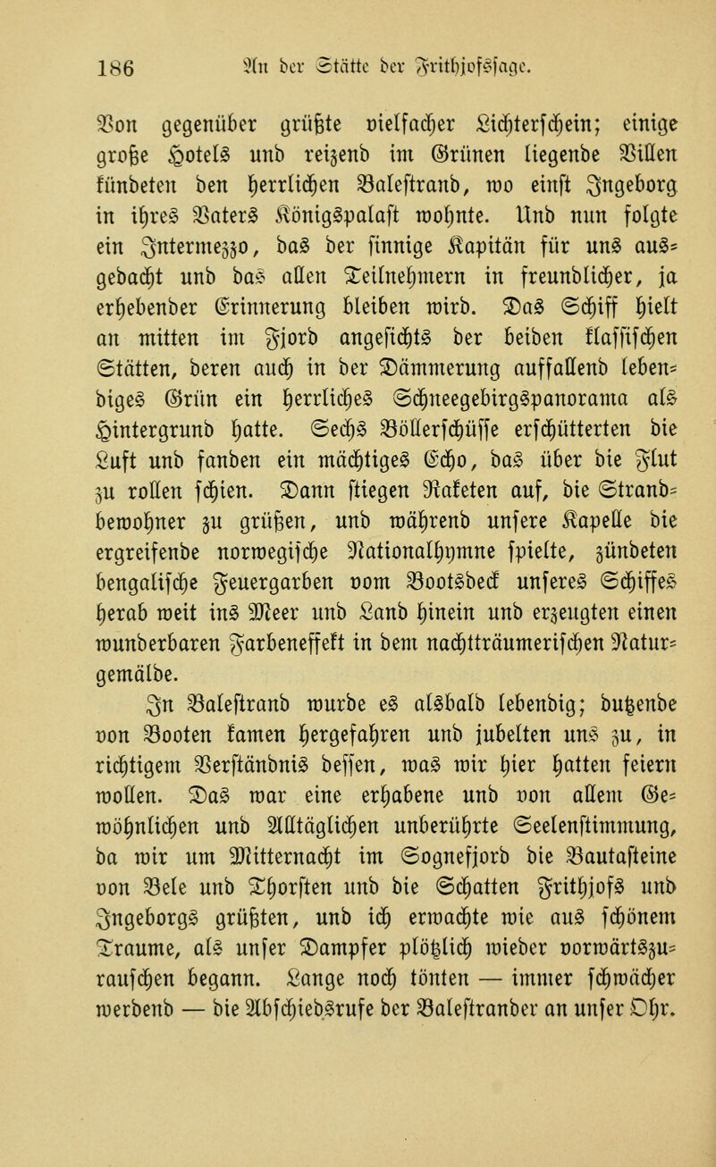 ^on gegenüber grüßte üielfad^er Sic^terfd^ein; einige grofee §oteI§ unb rei^enb im ©rünen liegenbe SSiUen fünbeten ben l^errlid^en ^aleftranb, n)o einft ^ngeborg in i{)re§ 3Sater§ *iBniglpaIaft roo^nU. Unb nun folgte ein Snterme^jo, ha§> ber finnige S^apitän für un§ au§== gebucht unb ha^^ aÜ^n ^eilnel)mern in freunbli($er, ja erf)ebenber Erinnerung bleiben rairb. 2)a§ ©d^iff l)ielt an mitten im gjorb angefid)t§ ber beiben !laffif(^en ©tätten, beren au^ in ber 2)ämmerung auffallenb teben=^ bige§ @rün ein l)errlic^e§ ©d^neegebirg^panorama al§ ^intergrunb ^atk. ©e(5§ ^öllerfd)üffe erfd^ütterten bie fiuft unb fanben ein mäd§tige§ @d^o, ba§ über bie glut ju rollen fd^ien. ^ann ftiegen diahUn auf, bie ©tranb= beraoliner §u grüben, unb mälirenb unfere Kapelle bie ergreifenbe norroegifd^e 91ational^r)mne fpielte, günbeten bengalif($e geuergarben t)om ^oot^bei^ unfereg (Sd^iffe^ l)erab raeit m§> 9Jteer unb Sanb l)inein unb erzeugten einen rounberbaren garbeneffeft in bem nad^tträumerifd^en ^f^atur- gemälbe. 3n ^aleftranb raurbe ^§> al^balb lebenbig; bu^enbe t)on booten famen l^ergefa^ren unb jubelten un^ ^u, in rid^tigem ^erftänbni^ beffen, ma^ wir l^ier l^atten feiern motten. ®a§ mar eine erliabene unb von attem ®e- möl)nlid^en unb Sltttäglid^en unberül)rte ©eelenftimmung, ba mir um ajJitternad^t im ©ognefjorb bie ^autafteine üon ^ele unb Xl)orften unb bie ©chatten gritl)]of^ unb 3ngeborg§ grüßten, unb id^ erraad^te mie au^ fd^önem !i;raume, alg unfer Dampfer plö|lid^ mieber t)ormärt§gu= raufdien begann. ;l^ange no($ tönten — immer f(^n)äd;er merbenb — bie SCbfd^ieb^rufe ber ^aleftranber an unfer Ol;r.