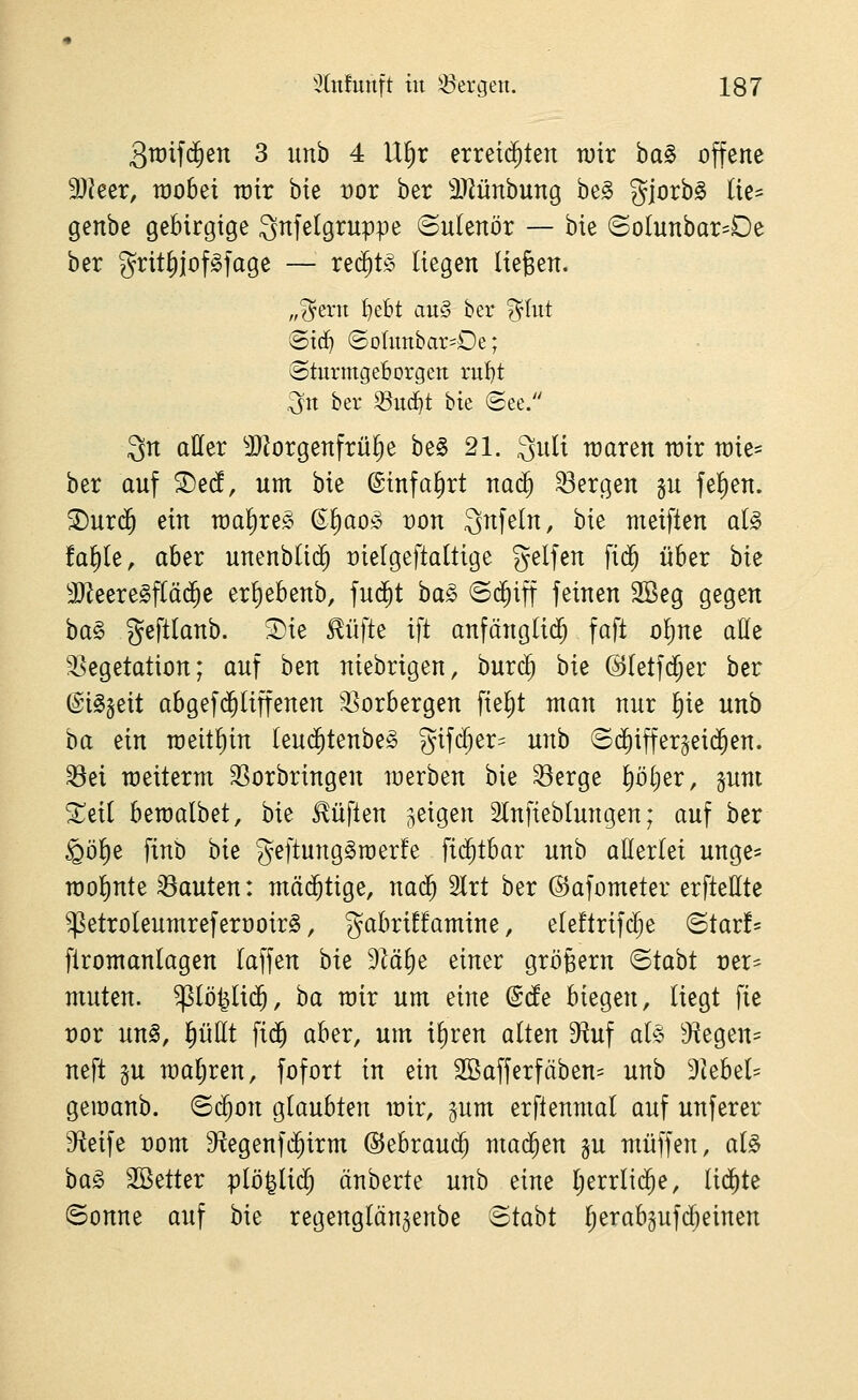 3tt)if($en 3 iinh 4 U^r erreichten tuir ha§> offene 3)?eer, raobet wir bie vov ber 3}?ünbung be§ Si^^^^^ ^^^^ genbe gebirgige Qnfetgrnppe ©ulenör — bie ©oIunbar-De ber grit^jofgfage — red^t^^ liegen liefen. „?^ern ^tbt an§ ber ?^(ut Si(^ ©ohmbarsOe; ©turmgeborgen ru^t .^tt ber ^U(^t bie «See. Qn aller ^DJorgenfrü^e be^ 21. 3nli waren wir me^ ber anf ^e(i, nm bie @infa§rt na^ bergen gn fe^en. ^ur(5 ein wa^ire^ (E^ao§> von Snfeln, bie meiften al§> fa^Ie, aber nnenblii^ Dielgeftaltige gelfen fi(5 über hk 9)Zeere§f(äc^e er^ebenb, fud^t ha§> ©d^iff feinen 2Beg gegen ha§> geftlanb. S)ie ^üfte ift anfänglid^ faft o!)ne aöe SSegetation; anf ben niebrigen, bnrc^ bie @(etfd;er ber ©i^geit abgefd^liffenen r^orbergen fielet man nnr I)ie unb ba tin n)eit!)in Ieu($tenbe§ gif($er= nnb ©tfiiffergeid^en. ^ei raeiterm 33orbringen werben bie 33erge ^i)()er, gnm Xiii bewalbet, bie lüften jeigen SInfiebtnngen; auf ber §ö^e finb hk geftung^werfe fid^tbar unb allerlei unge* wollinte bauten: mäd^tige, nad^ 2lrt ber ©afometer erftettte ^etroleumreferooirS, gabrüfamine, eleftrifdje <Btavh firomanlagen laffen bie 9M^e einer großem <Btaht rer* muten, ^lö^lic^, ha wir um eine (Sde biegen, liegt fie vox un§, §üllt fid^ aber, um i^ren alten '^u\ al§> ^Jtegen= neft p waljren, fofort in ein 2Bafferfiiben= unb 9kbel' gemanb. ©(^on glaubten wir, gum erftenmal auf unferer Steife rom S^egenfd^irm @ebrau(^ mad^en gu muffen, al§ ha§> SBetter plö^lidl) änberte unb eine l;errlid^e, lid^te ©onne auf bie regenglön^enbe ©tabt Ijerabgufi^einen
