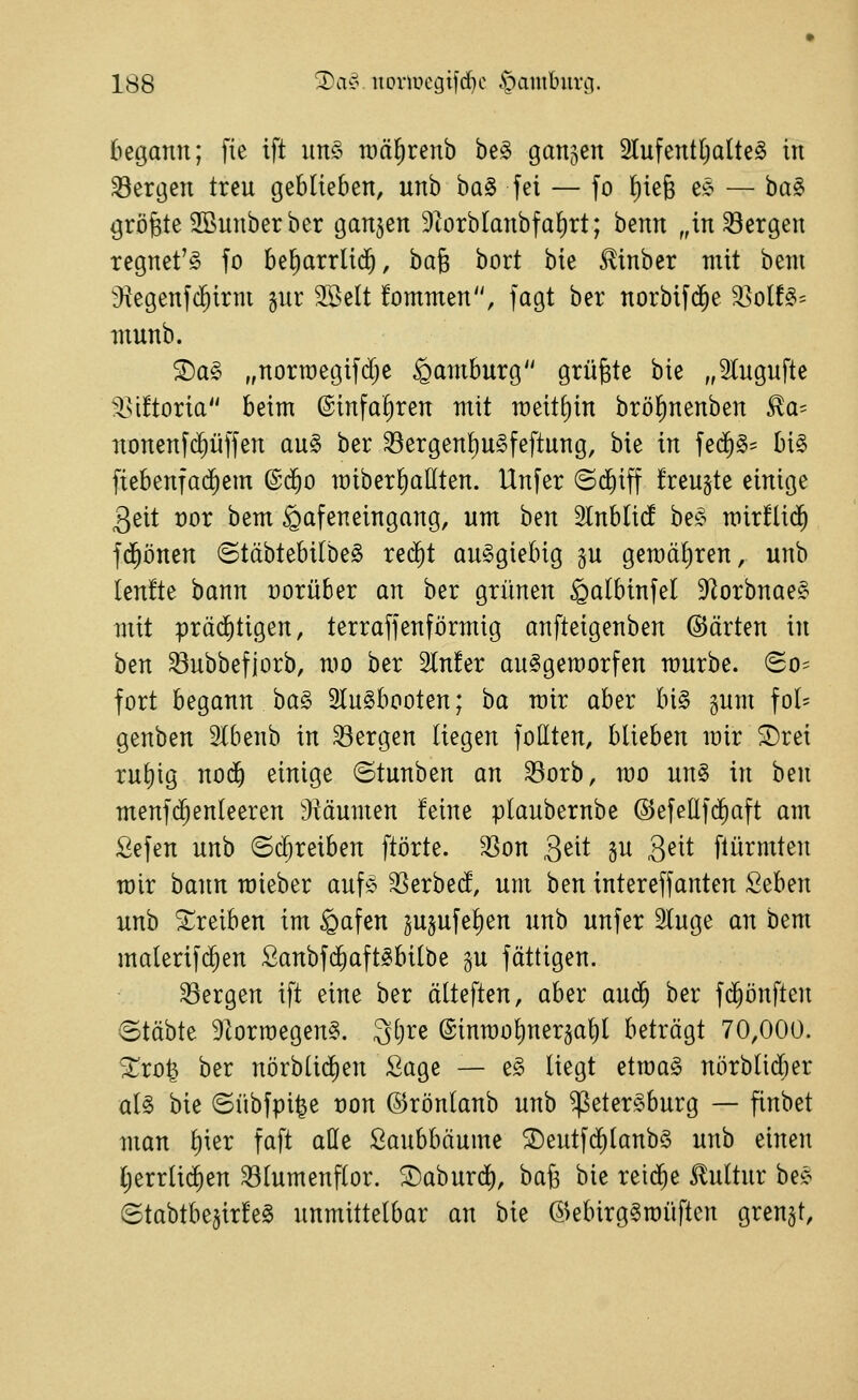 liegann; fie ift un§ um^renb be§ ganjen 2lufentl)alte§ in Sergen treu geblieben, unb baS fei — fo {)ie6 es- — ba§ größte 2öunberber ganzen 9^orbIanbfa{)rt; benn „in Sergen regnet'^ fo be^arrlid^, hai bort bie Slinber mit beni J^egenfc^irm gur Söelt fommen, fagt ber norbifd^e Ssolf^^ munb. 2)a§ „norraegifdje Hamburg grüßte bie „5Iugufte $ii!toria beim @infaf)ren mit roeit^in bröl)nenben Ra- nonenf($ü|fen au§ ber Sergent)u§feftung, bie in fe(^§= bi§ ftebenfac^em ©d^o miberl)allten. Unfer ©diiff freu^te einige 3eit üor bem ^afeneingang, um ben 2lnblicf be^^ mirflid^ fd^önen ©täbtebilbe^ red^t ausgiebig §u gemäliren, unb Ien!te bann vorüber an ber grünen ^albinfel 9^orbnae§ mit präd^tigen, terraffenförmig anfteigenben ©arten in ben Subbefjorb, mo ber 2ln!er au^geroorfen mürbe. So== fort begann ha§> 2Iu§booten; ha mir aber bi§ gum fo(= genben Slbenb in Sergen liegen follten, blieben mir ^rei rul)ig nod^ einige ©tunben an Sorb, mo un§ in ben menfc^enleeren ^JMumen feine plaubernbe @efeüf(^aft am Sefen unb ©(^reiben ftörte. Son Qtii gu 3^^^ [türmten mir batm mieber auf$ ^Serbed, um ben intereffanten Seben unb 5:;reiben im §afen 3u§ufel)en unb unfer Sluge an bem malerif^en Sanbfd^aft^bilbe gu fättigen. Sergen ift eine ber älteften, aber aud^ ber fc^önften ©tobte 9lormegen§. 3l)re @inmo^ner§al)l beträgt 70,000. ^ro^ ber nörblid)en Sage — e§ liegt etroa§ nörblid;er aU bie ©übfpi^e üon ©rönlanb unb ^eter^burg — finbet man l)ier faft atte Laubbäume ^eutfd^lanb§ unb einen Cjerrlic^en Slumenflor. ^aburdj), baß bie reid^e Kultur bejo Stabtbe^irfeg unmittelbar an bie ©ebirg§roüftcn grenzt.