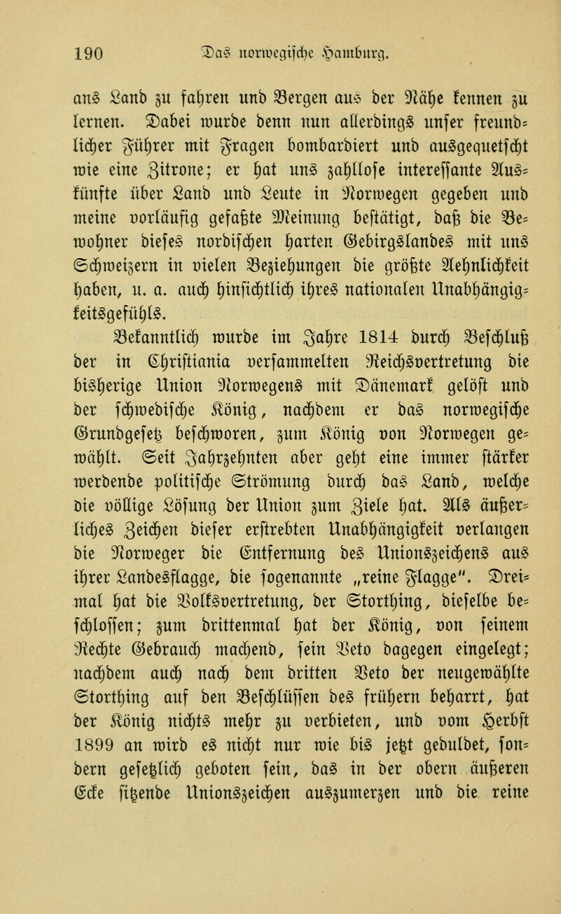 an§ 2anh gu fal)ren unb 33ergen au^ö her Dlä^c fennen gu lernen. S)abei rourbe benn nun allerbingS unfer freunb- lid^er gü^rer mit gragen bombarbiert unb au^gequetfd)t rote eine gitrone; er ^at un§> ga!)I(ofe intereffante 2lug= fünfte über fianb unb 2i\iU in 'J^ormegen gegeben unb meine vorläufig gefaxte äJZeimmg beftätigt, ba^ bie ^e- mo^ner biefe§ norbifd^en Ifiarten ©ebirg^lanbe^ mit un§> ©(^raet^ern in üielen ^ejie^ungen bie größte 2le!)nlid)!eit ^aben, u. a. auä) ^infid^tlii^ if)re§ nationalen Unabl)ängig= feit^gefü^t^. ^e!anntli(^ mürbe im Qalire 1814 burc^ ^efd^lu^ ber in ©f)riftiania Derfammelten 3^ei($§t)ertretung bie bisherige Union 9^ormegen§ mit S)änemar! gelöft unb ber fd^roebif^e ^önig, na($bem er ha§> norroegifd^e @runbgefe| bef(^raoren, gum ^önig t)on 9lorraegen ge- mault, ©eit 3af)r3el)nten aber gel)t eine immer ftärfer merbenbe politifd^e ©trömung hun^ ha§> Sanb, meiere Die Döllige Söfung ber Union gum giele Ijat 2ll§ äu6er== M)z§> Qtxä)tn biefer erftrebten Unabl)ängig!eit »erlangen hk S^torroeger bie Entfernung be§ Unton^§eid^en§ au§ il)rer SanbeSflagge, bie fogenannte „reine glagge. ®rei= mal ^at bie ^olf^oertretung, ber Stort^ing, biefelbe be= fd^loffen; jum brittenmal l)at ber ^önig, von feinem 'Jiei^te ©ebraud^ mac^enb, fein ^eto bagegen eingelegt; nad^bem aud^ nad^ bem britten SSeto ber neugeraäl)lte (5tortl)ing auf ben Sefi^lüffen be§ frül)ern be^arrt, ^at ber £önig nid;t§ me^r gu üerbieten, unb Dom ^erbft 1899 an mirb e§ ni(^t nur raie bi^ je^t gebulbet, fon- bern gefe^lii^ geboten fein, ha^ in ber obern anderen @cfe fi^enbe Union^jeid^en au§sumer§en unb bie reine