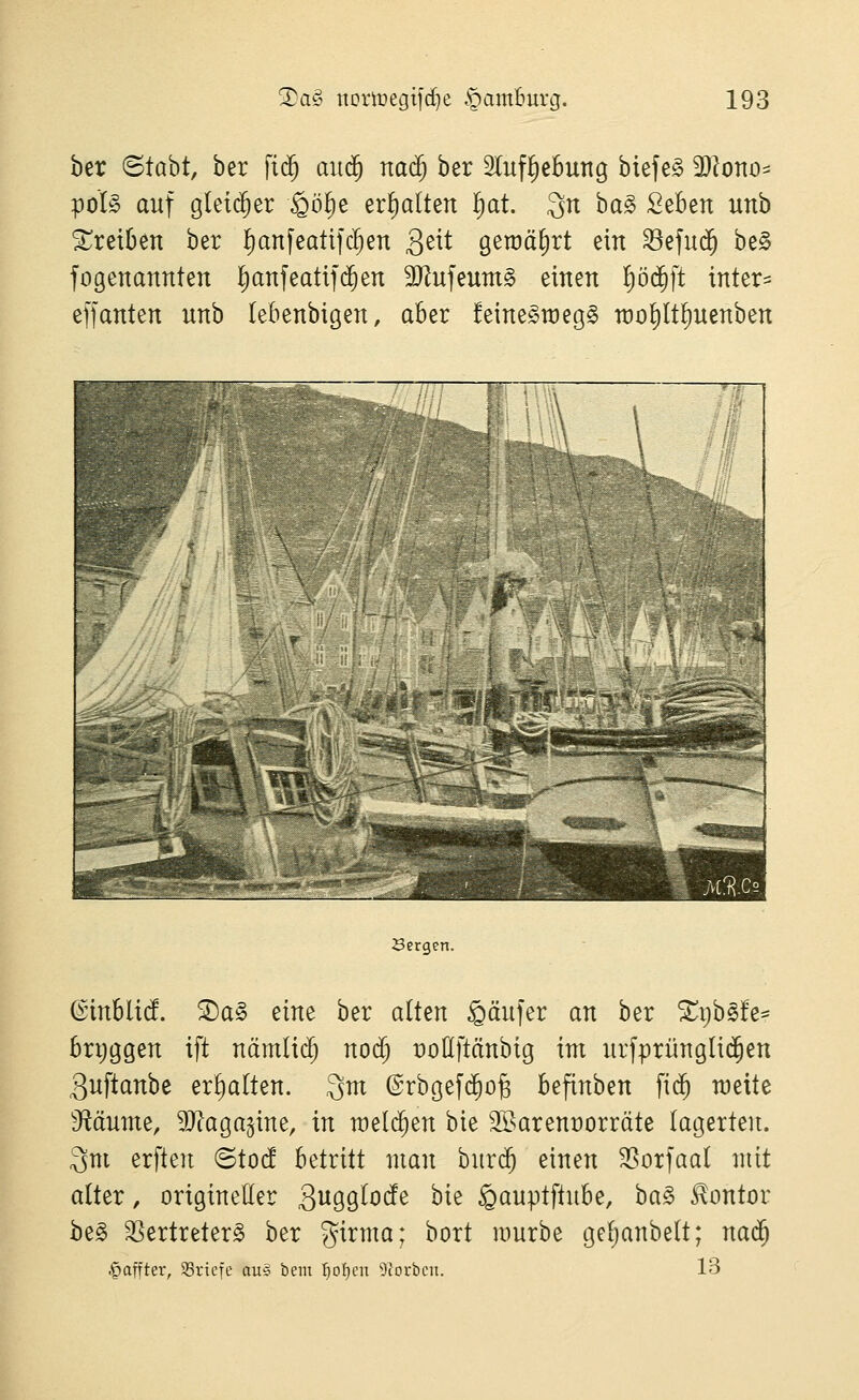 ber ©tabt, ber fi($ au<^ naä) ber Slufl^ebung biefe§ 93lorto^ poI§ auf gleicher ^ö^e ermatten ^at. 3n ba§ SeBen unb treiben ber ^anfeatifc^en 3^^^ geroä^rt ein ^efud^ be0 fogenannten l^anfeatifi^ert äJ^ufeumg einen !)ö(^ft intern effanten unb (ebenbigen, aber feine^raegg rao^lt^uenben Bergen. (Sinblid ®a§ eine ber alten §äufer an ber ^i^b^fe- brijggen ift nämlic^ nod) üoUftänbig im urfprüngli(^en guftanbe erf)alten. 3m ©rbgefc^o^ befinben fi($ meite iRäume, 9}Zaga5ine, in meieren bie Söarenüorräte lagerten. 3m erften ©tocf betritt man burd^ einen 35orfaal mit alter, origineller 3i^99^0(fe bie ^auptftube, ha§> Hontor be§ ^ertreter^ ber girma; bort mürbe gel^anbelt; nad^ .^afiter, 93riefe au§ bent f)oI)en 9Iorbcn. 13