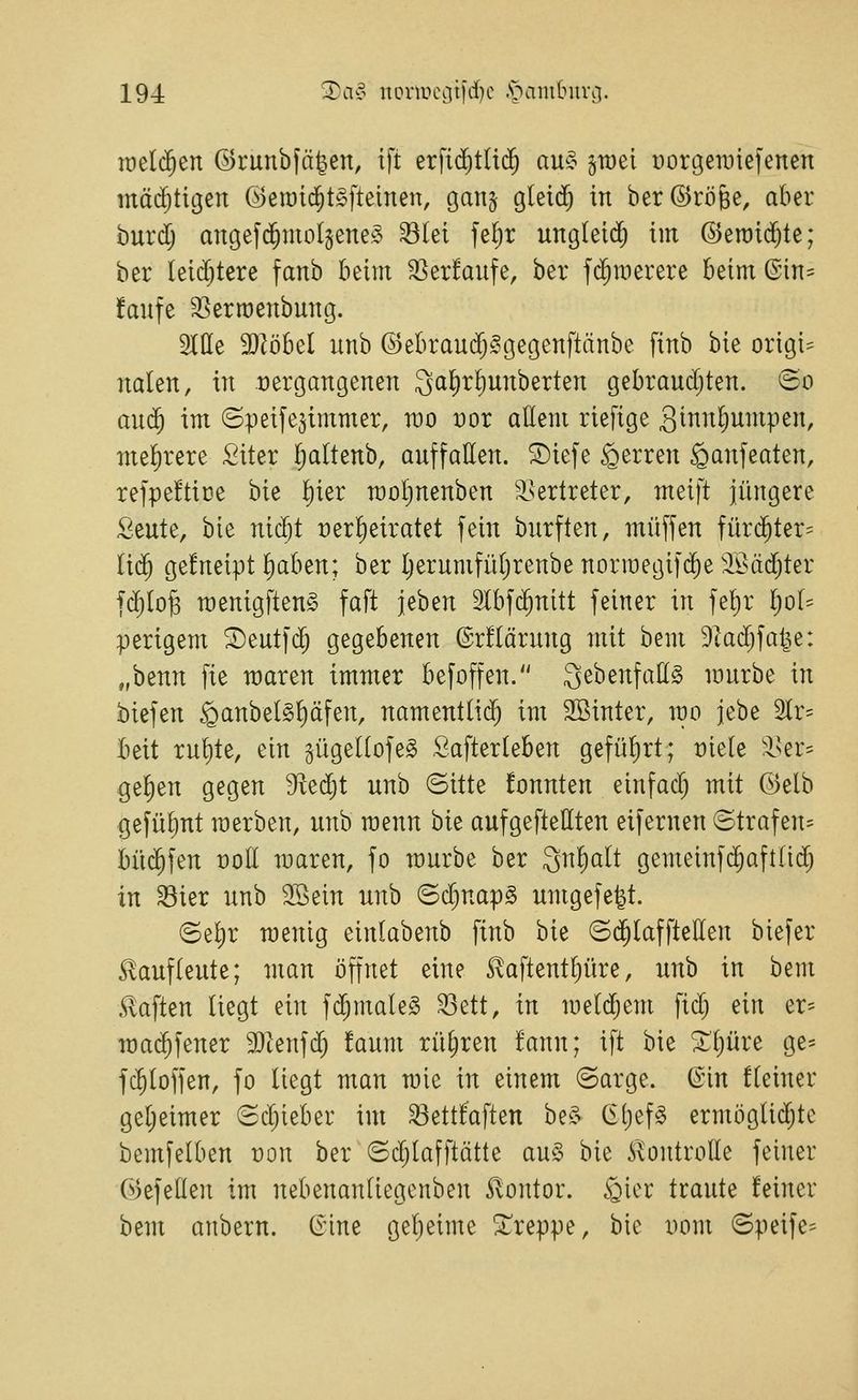 roelc^en ©runbfä^en, tft erfid)tUc^ au!§ gtüel Dorgeraiefenen inä(5tigen ©eiüic^t^fteinen, ganj gleid) in ber(5)röBe, aber huxd) angefc^molgeneö ^lei feljr ung(eid) im ©eroid^te; ber leidjtere fanb beim 35er!aufe, ber f($merere beim©in= faufe 35errt)enbung. 2IIIe 9}Zöbel unb ©ebraudj^tjegenftänbc finb bie origi- naien, in üergangenen QaEir^unberten gebrauchten. <3o anä) im (Speifejimmer, rao Dor aüem riefige 3innl;umpen, mel)rere :2iter Ijaltenb, auffatten. ^iefe Ferren ^anfeaten, refpeftice bie ^ier raol)nenben 'isertreter, meift jüngere Seute, bie nid)t tjerl^eiratet fein burften, muffen fürc^ter= iiä) gefneipt ^aben; ber Ijerumfüljrenbe normegifdie äöäd;ter fd)(o§ menigfteng faft jeben älbfd^nitt feiner in feljr IjoU perigem ©eutfd^ gegebenen ©rflärung mit bem 9tad;fatje: „benn fie waren immer befoffen. ^ebenfattg mürbe in biefen §anbel§!)äfen, namentlid^ im SBinter, mo jebe älr- beit rut)te, ein §ügeI(ofe§ .Safterleben gefüfirt; t)ie(e tki-- ge^en gegen 9^ed)t unb ©itte fonnten einfad) mit ©elb gefüljut raerben, unb menn bie aufgeftetiten eifernen ©trafen= büc^fen üoII raaren, fo mürbe ber Qn^alt gemeinfc^aftlid) in ^ier unb 3Bein unb ©d^napg umgefe^t. <Se^r raenig einlabenb finb bie ©(^laffteEen biefer £auf(eute; man öffnet eine ^aftent^üre, unb in bem haften liegt ein fd^maleS ^^tt, in metdjem fid) ein er- ma($fener SJtenfd; !aum rütjren fann; ift bie ^tjüre ge= fc^loffen, fo liegt man mie in einem ©arge, ©in fleiner geljeimer <£d)ieber im 33ett!aften be^> 6()ef§ ermöglichte bemfelben üon ber (5d;lafftätte au§ bie ^{ontrolle feiner öefeden im nebenantiegenben Kontor, ^icr traute feiner bem anbern. (inne geljeime treppe, bie Dom ©peife-