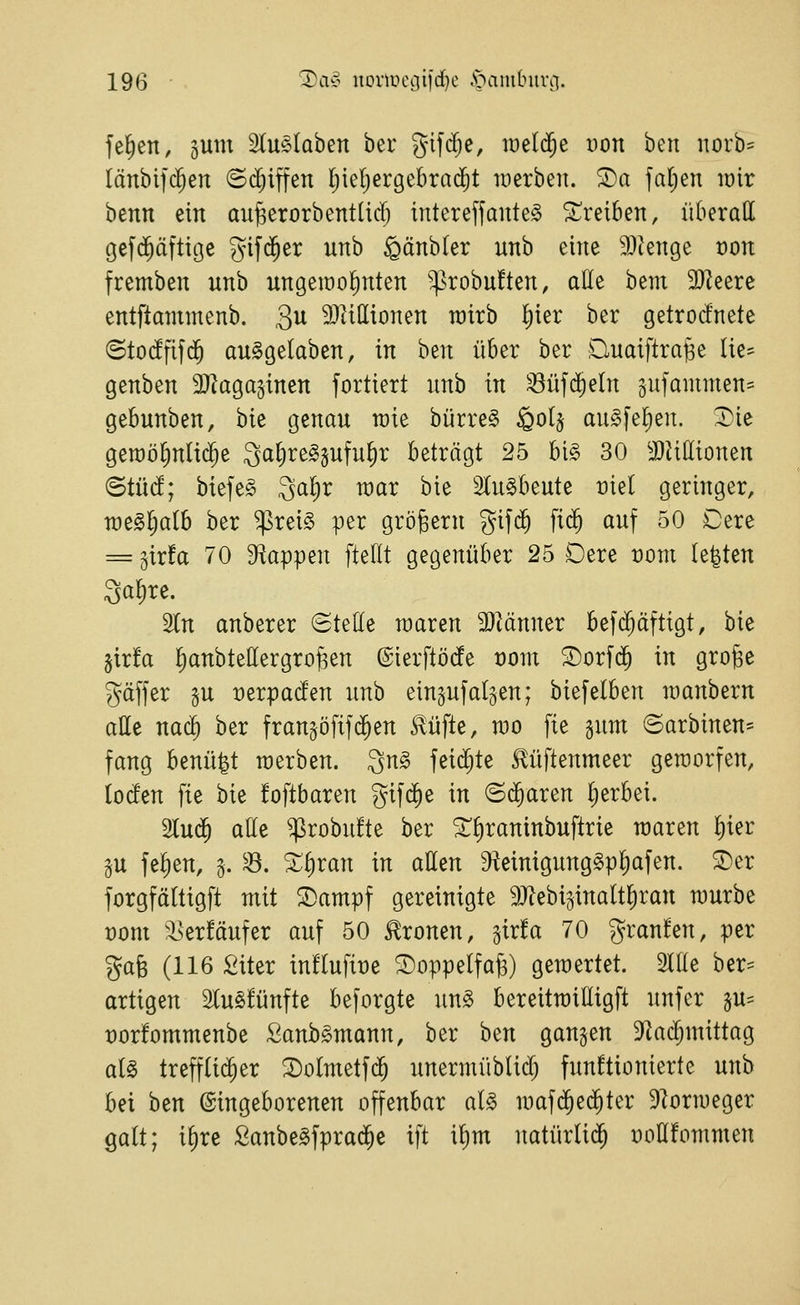 feigen, gum SCuelaben ber Jifdje, raelc^e Don ben norb- länbifd^en ©djiffen Ijieljergebrad^t luerben. ®a faljen wir benn ein aufeerorbentlief; intereffante§ 2:^rei6en, überall Oef($äftige gifc^er unb gänbler unb eine 9}ienge von fremben unb ungeiüofinten '^robuften, aöe bem 9}leerc entftammenb. gu 9}tilIionen rairb l^ier ber getrocfnete ©tO(^fifd^ auSgelaben, in ben über ber Duaiftra^e Iie= genben 2}laga5tnen fortiert nnb in ^üf($eln §ufainmen= gebunben, bie genau wie bürre§ ^o(§ auSfefien. ^ic geraötjnlid^e Qal^re^sufu^r beträgt 25 bi§ 30 3)JilIionen BtM; biefe§ Qafir war bie Slu^beute üiel geringer, n)e§l;a(b ber ^rei§ per großem gifd^ fid^ auf 50 Cerc = gir!a 70 D^appen fteflt gegenüber 25 Dere t)om legten Sofire. 2tn anberer (Stelle waren SJiänner bef($äftigt, bie jirfa llianbtellergro^en @ierftö(fe t)ont ^orfd^ in gro^e gäffer 5U x)erpac!en unb einzufallen; biefelben wanbern alle nac^ ber fran^öfifc^en ^üfte, wo fie ^mx ©arbinen- fang benü^t werben. ^n§> fei($te Mftenmeer geworfen, locfen fie bie foftbaren gif($e in ©d^aren Ijerbei. 2lu(^ atte $robu!te ber ^f)raninbuftrie waren l)ier gu fefien, g. ^. Xi)van in aßen ^Reinigung^pl^afen. S)er forgfältigft mit ©ampf gereinigte ^J^ebi^inaltliran würbe t)om '^erfäufer auf 50 fronen, ^ixta 70 granfen, per %ai (116 Siter influfiüe ©oppelfag) gewertet. Ille ber== artigen 2Iu§!ünfte beforgte un§ bereitwilligft unfer p= t)or!ommenbe Sanb^mann, ber ben ganzen 9^acl;mittag aU trefflicher 2)otmetf(5 unermüblid) funktionierte unb bei ben ©ingeborenen offenbar al§ waf(^ed^ter 9]orweger galt; il)re SanbeSfprad^e ift il)m natürtid^ ooHfommen