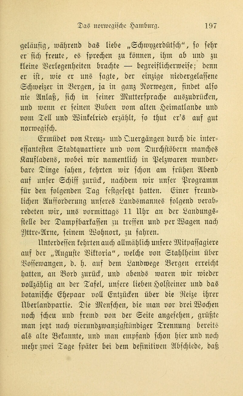 ßeläufio, roä^renb ha^ liebe „©(^rar)gerbütf(^, fo felfir er fic§ freute, e§ fpred^en p !önnen, t{)m ab unb ^u fleine 33erlegen!)eiten brachte — begreifli($ertt)eife; benn er ift, wk er un§ fagte, ber einzige niebergelaffette (Bä)w^^^x in bergen, ja in ganj 9lorn)egen, finbet alfo nie 5lnla^, fi(^ in feiner 9JJutterfpra($e an^gubrüden, unb TOenn er feinen ^uben t)om a(ten ^eimatlanbe unb t)om ^ell unb SBinfelrieb er^ä^lt, fo t^ut er^^ auf gut norraegifc^. (Srmübet t)on 5lreu5= unb Cluergängen bur(5 bie inter= effanteften ©tabtquartiere unb üom ^urc^ftöbern ntani^e^ ^auflabend, raobei rair namentlid; in Teigwaren n)unber= bare ©inge fallen, feierten roir fc^on am frühen Ibenb auf unjer ©d^iff gurüd, nai^bem rair unfer Programm für ben folgenben ^ag feftge[e|t i^atten. ©iner freunb= li(^en 2lufforberung unfereS Sanb§manne§ folgenb mxah rebeten wir, un§ üormittag^^ 11 U^r an ber Sanbung^- fteöe ber S)ampfbar!affen ^u treffen unb per SSagen na($ ptre-2Irne, feinem SSo^nort, ju faliren. Unterbeffen fe^rtenaui^ allmä^li(5 unfere 9Jlitpaffagiere auf ber „Slugufte ^ütoria, meiere von (Stal£)(^eim über ^^offemangen, b. ^. auf bem ^anbroege 33ergen erreicht ftatten, an ^orb ^uxiid, unb abenbs raaren mir mieber üott^ä^lig an ber ^afel, unfere lieben ^olfleiner unb ha^ botanif(^e @§epaar doE ©nt^ücfen über bie ^i^^^ il)rer Überlanbpartie. S)ie 3}?enf($en, bie man t)or breiSßoc^en no(^ f($eu unb fremb t)on ber ©eite angefel)en, grüßte man je^t nai^ üierunbgmansigftünbiger Trennung bereit^c al§> alte 33e!annte, unb man empfanb fd^on l)ier unb no($ mel)rgmei ^age fpäter bei bem befinitit)en 2lbf($iebe, bafe