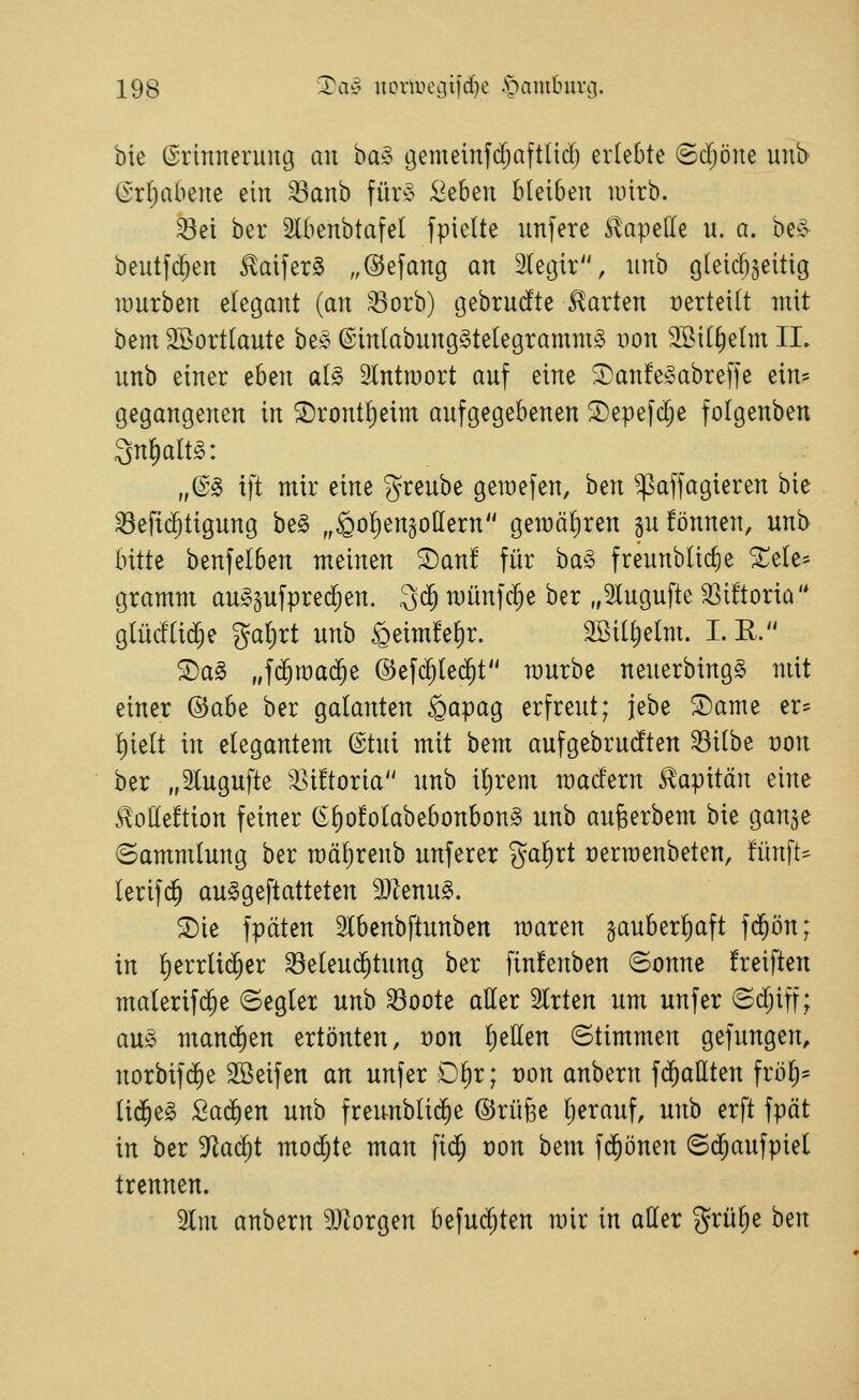 bie ©rimteruug au ha§> gemeinfdjaftliclj erlebte ©d)öne m\b (Srr^abene ein ^anb für» :Öeben bleiben uiirb. ^ei ber 3lbenbtafel fpielte unfere ii^apelle u. a. be§- beutfc^en ^aifer§ „©efang an Stetjir, imb gleicbgeitig lüurben elegant (an ^orb) tjebrucfte klarten verteilt mit bent 2Sortlaute be;? @inlabung§telegramm§ von 9Bill)elm II. unb einer eben al^ 2lntn3ort auf eine ^anfe^^abreffe ein* gegangenen in ©ront^eim aufgegebenen ©epefdje folgenben 3n^alt§: ,ß^ tft mir eine greube geraefen, hin ^affagieren bie Berichtigung be§ „§ol)en§ollern gemäl)ren pfönnen, unb bitte benfelben meinen S)anf für ba§ freunblic^e Xele* gramm au^^ufpred^en. 3d; münfc^e ber „5lugufte 33i!toria'* glücftid)e galjrt unb §eim!el)r. Sßit^elm. I.E. ©a^ „fijraad^e ©efc^tec^t mürbe neuerbingS mit einer ^aht ber galanten ^apag erfreut; jebe ®ame er- l)ielt in elegantem ©tut mit bem aufgebruclten Bilbe dou ber „Slugufte '^ütoria unb iljrem macfern Kapitän eine ^olleftion feiner (El)o!olabebonbon§ unb augerbem bie ganse (Sammlung ber raäl)renb unferer ga^rt üerroenbeten, fünfte lerifc^ au^geftatteten 9Jtenu§. ®ie fpäten Slbenbftunben maren gauberl)aft f($ön; in l)errli(^er Beleuchtung ber fin!enben ©onne freiften malerif($e ©egler unb Boote aller Strien um unfer ©djiff; au§ manchen ertönten, mn l)ellen Stimmen gefungen, norbifc^e SBeifen an unfer :Ol)r; ron anbern fijaüten frölj* li($e§ Sadien unb freunblid^e ©rüge Ijerauf, unb erft fpät in ber S^ac^t modele man fid^ von bem fd^önen ©d;aufpiel trennen. 2lin anbern a}iorgen befuc^ten mir in aller grü^e hm