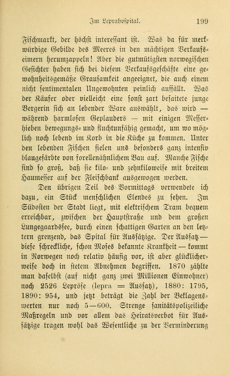 gifd^marft, ber pc^ft tntereffant ift. 9Sa§ ha für mer!= tüiirbige ©ebilbe be§ Tl^^v^§> in beit mächtigen 35etfauf^= etmern l^erumgappeln! Slber bte gutmüttgften norraegifi^en @efi$ter l^aben fid§ bei biefem 35er!auf^^gef($äfte eine ge= rao^nl^eitegemä^e ©raufatnfeit angeeignet, bie auä) einem ni(^t fenlimentalen Ungerao^nten peinlidj auffällt. 9Ba§ ber Käufer ober meHeicfit eine fonft ^art befaitete junge ^ergerin fic^ an lebenber 'Ii>are au^raä^lt, ha^» rairb — n)äf)renb ^armlofen ©eplauber^ — mit einigen ä)teffer= Rieben ben)egung§= unb flud^tunfä^ig gema($t, um wo mög= lic^ no$ lebenb im 5^orb in bie ^üd^e §u fommen. Unter ben lebenben gifd^en fielen unS befonber^ ganj intenfit) blaugefärbte t)on foreüenä^nlic^em Sau auf. Tland)^ gifd^e finb fo grog, ha^ fie !i(o= unb jelinüloraeife mit breitem ^aumeffer auf ber gleifd^ban! au^gemogen werben. ^en übrigen S^eil be§-35ormittag§ üerraenbete id^ ba§u, ein BtM menfd)Iic^en ©(enbe§ §u fel)en. 3m ©üboften ber ©tabt liegt, mit eleftrifd^em Xxam bequem erreid)bar, jraifc^en ber ^auptfirafee unb bem großen Öungegaarb^fee, burdf; einen fdiattigen ©arten an h^n Ul^^ tern gren^enb, ba§ ©pital für Slusfä^ige. ®er Slu^faJ — biefe fd^re(fli($e, fd^on 9}lofe§ befannle ^ranflieit — fommt in ^iorroegen nod) relatit) pufig t)or, ift aber g(ücf(id^er= meife bod^ in ftetem Slbne^men begriffen. 1870 gä^lte man bafelbft (auf nid^t gan§ 5n)ei SJIiHionen (Sinn)ol)ner) nod^ 2526 Sepröfe (lepra = 2luefa|), 1880: 1795, 1890: 954, unb je^t beträgt bie 3oW ^^^ Seüagenl- luerten nur noc^ 5—600. (Strenge fanität^poliseilid^e 9JJa^regeIn unb vor aQem ba;§ §eirat^^oerbot für Slu^^ fähige tragen moljt ba§ SBefentlid^e 3U ber -Iserminberung