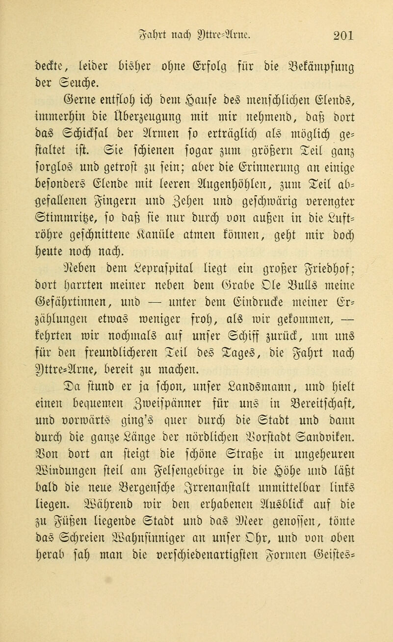 bedte, (eiber bisljer o^ne ©rfoltj für bie ^efämpfung ber Seud^e. @erne entfColj i$ bem gaufe be§ menfd^Uc^en @(enb§, immerhin bte Überzeugung mit mir ue()menb, ba§ bort ha§> <B^id]al ber 2(rmen fo erträglich al§> möglid^ ge= ^ialUi ift. (Sie fi^ienen fogar gum grögern ^eit gang forglo^^ unb getroft gu fein; aber bie Erinnerung an einige Befonberg ©lenbe mit leeren 2lugenl)ö^(en, gum ^eil ab^ gefallenen gingern unb 3^^^^ ^^^ gef(^n)ärig verengter ©timmri^e, fo baB fie nur burd^ oon äugen in bie Suft- rö()re gefc^nittene £anü(e atmen fönnen, gel)t mir boc^ l^eute no(^ nad^. hieben bem Seprafpitat liegt ein groger griebliof; bort Ijarrten meiner neben bem ©rabe Ole 33uE^ meine <55efä^rtinnen, unb — unter bem (Sinbrucfe meiner Qx^ §ä()lungen etma§ weniger frol), aU mir gefommen, — !el)rten mir nochmals auf unfer @d;iff gurüd', um un^ für ben freunblic^eren ^eil be§ ^age^, bie galjrt nad^ Dttre^Slrne, bereit gu machen. 3)a ftunb er ja fd^on, unfer Sanb^mann, unb l)ielt einen bequem,en Qweifpänner für un^ in ^ereitf($aft, unb Dorraärte ging'^ quer burd) bie ©tabt unb bann burd^ bie gange Sänge ber nörblid^en 3Jorftabt ©anboifen. ^on bort an fteigt bie fd^öne ©trage in ungelieuren SBinbungen fteil am gelfengebirge in bie §öl)e unb lägt balb bie neue^ergenf($e Srrenanftalt unmittelbar lin!§ liegen. 3Sä^renb mir ben erhabenen Slu^blid auf hk §u gügen liegenbe ©tabt unb ha§> 9Jteer genoffen, tonte ha§> (Schreien SBaljnfinniger an unfer Clir, unb üon oben Ijerab fa!) man bie t)erf(^iebenartigften gormen ®eifte§-