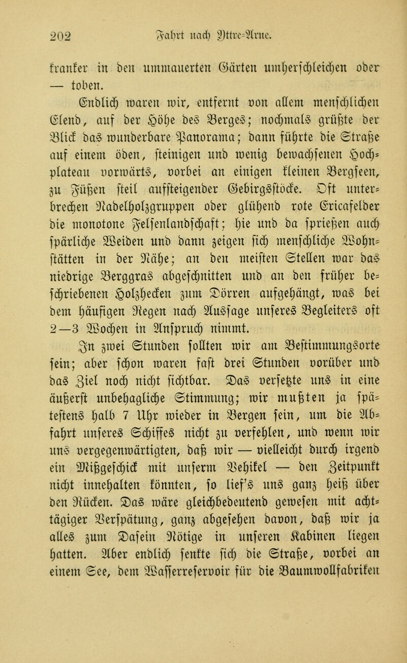 franfer in hm ummauerten ©arten umljerfdjleid^en ober — toben. ©nblid^ raaren mir, entfernt von aüem menfdilidöen (S(enb, auf ber §öf)e be§ Serge»; nochmals grüfste ber )Biid ha§> munberbare Panorama; bann fül;rte bie ©trage auf einem oben, fteinigen unb wenig bemac^fenen .'Qod^- plateau vormärt», vorbei an einigen üeinen Sergfeen, ju gügen [teil auffteigenber ©ebirg^ftbde. Oft unter- brechen Dlabel^oljgruppen ober glül)enb rote ©ricafelber bie monotone gelfenlanbfd^aft; [)ie unb ha fprief^en auc^ fpärlid)e 2Beiben unb bann geigen fi($ menfc^Iii^e 9I>o^n= ftätten in ber Dlä^e; an hm meiften ©teilen mar ha§r niebrige Serggrag abgefd^nitten unb an ben früf)er be= fd^riebenen golj^eden gum S^örren aufgeliängt, raa§ hzi bem häufigen Siegen na^ 2tu§fage unfere^ Begleiters oft 2—3 2Öo(^en in SCnfpruc^ nimmt. 3n gmei ©tunben foHten mir am SeftimmungSorte fein; aber fi^on maren faft brei ©tunben üorüber unb ha^ Siel nod^ nic^t fid^tbar. S)a§ verfemte unS in eine äufeerft unbel)agU(§e ©timmung; mir mußten ja fpä^ teftenS l;alb 7 Ul)r mieber in Sergen fein, um bie 3lb= fal)rt unfereS ©c§iffe§ nic^t §u t)erfel)len, unb menn mir uns üergegenraärtigten, ha^ mir — üießeic^t burd^ irgenb ein SJiifegefd^i^ mit unferm Se^üel — htn S^itpit^^'t md)t innel)alten fönnten, fo liefS un§ gang Ijeifs über ben ^ü^en. ^a§ märe gleid)bebeutenb gemefen mit aä)U tägiger Serfpätung, ganj abgefel)en baüon, ha^ mir ja atte§ sum 2)afein 9lötige in unferen Sabinen liegen Ratten. 2l6er enbli$ fenfte fid^ bie ©trage, vorbei an einem ©ee, bem SBafferreferooir für bie SaummoHfabrüen