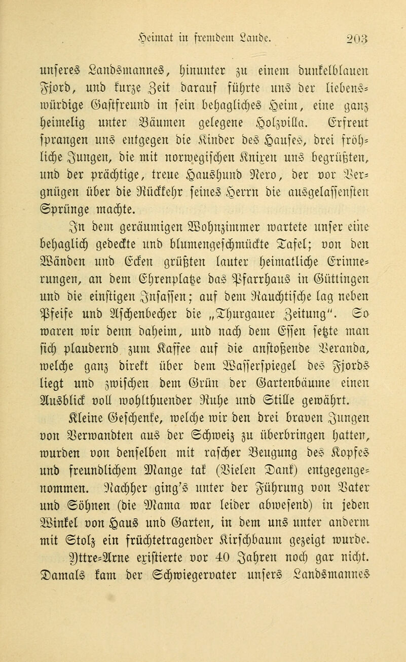 unfereS Sanb^manne^, I;inunter 5U einem bunfelbtauen giorb, unb furge Qdt barauf führte un§> ber liebenC^^ mürbige ©aftfreunb in fein be^agli($e§ §eim, eine gan§ lieimelig unter Räumen gelegene ^oljüiHa. ©rfreut fprangen un§ entgegen bie .^inber be§ ^aufeij, brei frölj- lic^e Sungen, bie mit norroegifd^en £nij:en un§ begtüBten, unb ber prächtige, treue ^au^Ijunb 9^ero, ber vov Sn- gnügen über bie diMM)v feinet ^errn bie ausgelaffenften (Sprünge mai^te. 3n bent geräumigen SSo^ngimmer wartete unfer eine be^agli($ gebedte unb blumengefc^mücfte ^afet; von htn äöänben unb ©cfen grüßten (auter heimatliche @rinne=^ rungen, an bem (Stjrenpta^e ha§> ^farr()au§ in ©üttingeu unb bie einfügen Snfaffen; auf bem 9^aud;tif(^e lag neben pfeife unb 2lf(5enbe$er bie „5:^^urgauet: 3^itung. (Bo waren wir benn bal^eim, unb nai^ bem ©ffen fe|te mau fic^ plaubernb §um Kaffee auf bie anftogenbe 'iseranba, meldte gang bireft über bem 3Baffer[piegel be;? gjorbS- liegt unb jmifdjen bem ©rün ber ©artenbäume eineu Slu^blid t)oll mo^lt^uenber 9^ul)e unb ©tille geroäljrt. kleine ©efc^enfe, raeldje mir ben brei braoen 3ungen von 33ermanbten au§> ber BiS)mtx^ gu überbringen Ijatten^ mürben von benfelben mit raf($er 33eugung bee ^opfe§ unb freunbli($em 2J?ange tat (35ielen ^ant) entgegenge^ nommen. 9ta($l)er ging's unter ber gülirung t)on ^ater unb ©öl)nen (bie Warna mar leiber abmefenb) in jeben Söinfel von gau§ unb ©arten, in bem un§ unter anberm mit ©tolj ein früc^tetragenber ^irfd^baum gegeigt mürbe. 9)ttre=2lrne e^iftierte t)or 40 Sauren nodj gar nidjt. ®amal§ !am ber (Si^raieger^ater unfern Sanb^manne^