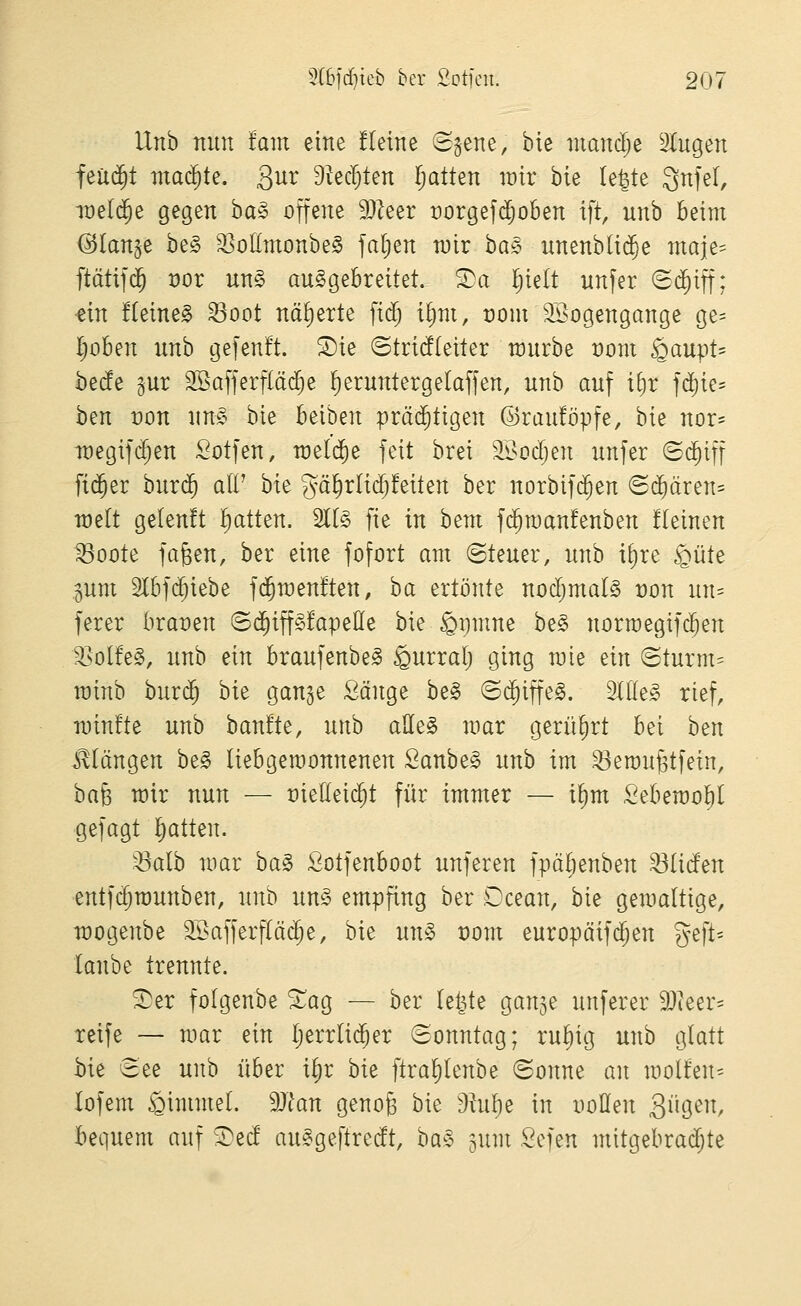 Unb nun tarn eine üeine S^ene, bie niandje Stugen feucht machte. Qnv S^ec^ten Ijatten loir bie le^te ^n^d, lüeld^e gegen ha§> offene 3}Zeer rorgefdjoben ift, unb beim ©lan^e be§ 33olImonbe§ fallen roir ba§ unenb(i$e maje- ftätif($ vox un§> ausgebreitet. S^a Ijielt unfer <S(^iff: ^in üeineg 33oot näl)erte fid) iEjm, rom SBogengange ge- Ijoben unb gefenft. S)ie ©tridteiter würbe üom ^aupt- bede ^ur Söafferflä^e ^eruntergelaffen, unb auf ifjr fc^ie^ ben von \m§' bie beiben prä^tigen ©raufbpfe, bie nor= it)egifd;en Sotfen, welche feit brei '^^odjen unfer (5($iff fidler bur($ alV bie gä^rltd;!eiten ber norbifi^en ©(^ären* weit gelenft Ifiatten. 2l(§ fie in bem fi^raanfenben üeinen ^oote fa^en, ber eine fofort am (Steuer, unb i£)re §üte 5um 2lbf($iebe fd^raenften, ha ertönte nodjmalS üon un= ferer brauen ©d^iffSfapeöe bie ßpmne be§ norroegifc^en 'Golfes, unb ein braufenbeS §urralj ging mie ein (Sturm= rainb bur($ bie gange Sänge be§ ©d^iffeS. SltleS rief, n)in!te unb ban!te, uub aEe§ mar gerührt bei htn i^Iängen beS liebgeroonnenen SanbeS unb im ^emugtfein, hab mir nun — üieüeic^t für immer — i^m Sebemol^I gefagt l^atten. ^alb mar ha§> ßotfenboot unferen fpäljenben ^(iden entfc^rounben, unb un§> empfing ber Ocean, bie gemaltige, n)ogenbe 2Safferf(äc^e, bie m\§> t)om europäif($en %e]U lanbe trennte. Ser folgenbe ^ag — ber leijte gange unferer 9J(eer== reife — mar ein I;errli($er (Sonntag; ru^ig unb glatt ^ie 3ee unb über i^r hk ftra^lenbe (Sonne an molfen- lofem i^immeL dJlan genog hk 9hif)e in imßen 39^^^/ bequem auf S)ed auSgeftrcdt, ba§ gum Sefen mitgebradjte