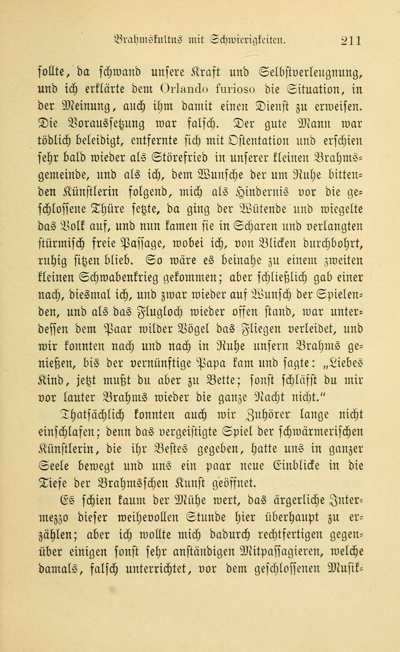 follle, ba fd^raanb unfere 5lraft unb (Selbftüerteiigtiung, unb iäf erflärte bem Orlando furioso bte Situation, in ber 9}Zeinung, aud^ i^m bannt einen ©ienft §u erraeifen. ^ie 35oran§fe^ung war falfd^. ©er gute Tlann mav töbli($ beleibigt, entfernte fi($ mit Dftentation unb erf(^ien je^r halb raieber al§> ©törefrieb in unferer fleinen ^rafim^- gemeinbe, unb al§> ic^, bem SBunfd^e ber um D^ulje Bitten* ben ^ünftlerin folgenb, mi^ ai§ ^inberni^ Dor bie ge= f($Ioffene X!)üre fe^te, ba ging ber SSütenbe unb wiegelte ba§ S>ol! auf, unb nun famen ]k in (Si^aren unb verlangten ftürmifd^ freie ^affage, raobei iä), t)on ^liefen buri^boljrt, ru^ig fi^en blieb, ©o märe e§ beina!)e ^u einem ^weiten fleinen 6($n)aben!rieg ge!ommen; aber f($Ue6li(^ gab einer nac^, bie§ma( i(5, unb ^max raieber auf ^^^unf(^ ber Spielen- ben, unb ai§> ba§> glugloc^ raieber offen ftanb, mar unter* beffen bem ^aar mitber ^ögel ba^ gUegen verleibet, unb mir fonnten nad) unb naä) in ^^ul^e unfern ^ra^m§ ge* niesen, bi§ ber vernünftige ^apa fam unb fagte: „Siebet ^inb, je^t mufet bu aber gu '^ttU; fonft fd)Iäfft bu mir vor tauter ^ra^mS mieber bie ganje Dtad^t nic^t. ^§atfäd)Ii($ fonnten auä) mir Qu^öxtx (ange nic^t einfijlafen; benn ba§> nergeiftigte ©piel ber f($raärmerifd^en Mnftlerin, bie itjr ^efte§ gegeben, Ijatte un§ in ganzer Seele bemegt unb un§ ein paar neue ©inblide in bie ^iefe ber ^ralimSfd^en ^unft geöffnet. (Ss f(5ien !aum ber 9}Hil)e raert, ba§> ärgerli($e Qnter^ meg^o biefer meiljeüollen Stunbe Ijier überliaupt gu er- gälten; aber iä) moüte mx^ baburc^ rei^tfertigen gegen* über einigen fonft fe^r anftänbigen 9}iitpaffagieren, meldte bamalg, falf($ unterrid^tet, vor bem gefdjloffenen 3}iufi!*