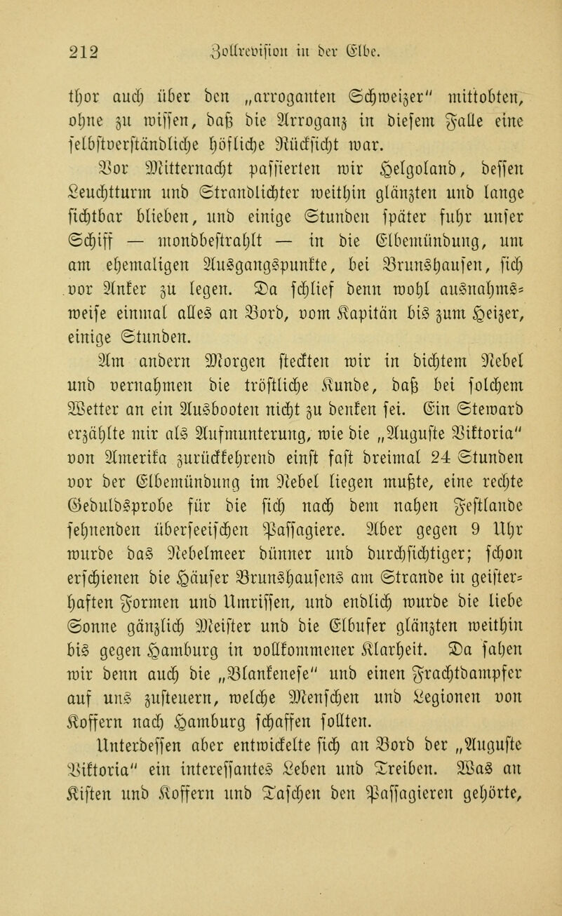 tf;or anci) über bcit „arroganten (Sd^roeijer mittobten, ol;ne §n raiffen, ha^ bie ^Irroijanj in biefeni galle eine felbftoerftänbltdje I)ö[lid)e Diüd'fidjt luar. '^or S)titternad)t paffierlen rair §eIgoIanb, beffen Send)tturm nnb ©tranblid^ter roeitljin glänzten unb lange fid^tbar blieben, nnb einige ©tnnben fpäter fnl)r unfer ©d^iff — ntonbbeftraljlt — in bie ©tbeniünbung, nni am eljemaligen 2ln§ganggpunfte, bei ^rnn§t)au[en, fid) üor 2(n!er gu legen. S)a ferlief benn rao^l anSnal^ms^ raeife einmal alle§ an ^orb, üom Kapitän bi§ gum feiger, einige ©tnnben. 2Im anbern 9}lorgen ftedten mir in bidjtem Dtebel unb pernalimen bie tröftlidje ilunbe, ha^ bei fold^em SBetter an ein Flugbooten nid^t gu benfen fei. ©in Steroarb er^älilte mir al§> Slufmunterung, raie bie „Slugufte S^ütoria t)on 2lmeri!a 5urüd!el)renb einft faft breimal 24 ©tunben t)or ber ©Ibemünbung im Dtebel liegen mufete, eine red;te ©ebulb^probe für bie fic^ na(5 bem nal)en geftlanbe fe^nenben überfeeifd^en ^affagiere. 3Iber gegen 9 lltjr raurbe ba§ 9tebelmeer bünner unb burd)fid)tiger; fc^on erf(^ienen bie Käufer ^run§l)aufen§ am ©tranbe in geifter= l)aften gormen unb Umriffen, unb enblic^ mürbe bie liebe ©onne gänglid^ 9JIeifter unb bie (Slbufer glänzten meit^in U§> gegen Hamburg in üoöfommener ^larl)eit. ®a fat)en mir benn au($ bie „^lanfenefe unb einen grad)tbampfer auf ung gufteuern, meiere SJtenfd^en unb Legionen von Sloffern nad) Hamburg fd^affen follten. Unterbeffen aber entroidelte fic^ an 33orb ber „^2lugufte 'l>iftoria ein intereffante§ Seben unb treiben. 2Ba§ an Giften unb koffern unb ^afdjen ben ^^affagieren geljorte.