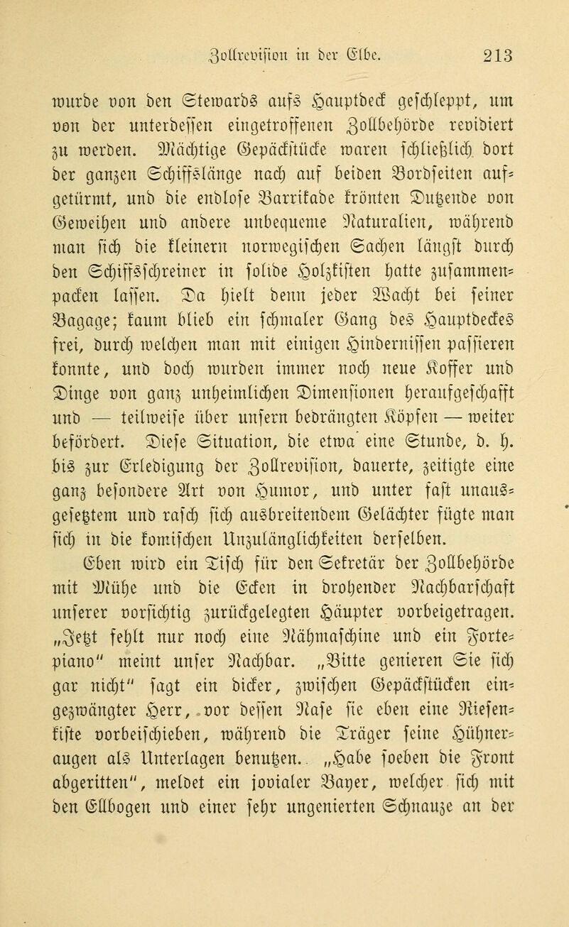 lüurbe von ben «Steraarbg auf§ §auptbecf gefd)(eppt, um von ber unterbefjen eingetroffenen gotlbel^örbe reüibiert gu toerben. ^Jiädjticje ©epädftücfe raaren fc^üefeÜd). bort ber ganzen ©diiffelänge nad) anf beiben ^orbfeiten auf* getürmt, nnb bie enblofe ^arrtfabe frönten ©n^enbe oon ©emeifien unb anbere unbequeme 9tatura(ien, mä^renb man fic^ bie fleinern normegifc^en (Baä)m längft burd^ ben (S($iff§fd)reiner in folibe ^oljüften l)atte gufammen= pacfen laffen. ^a I;ielt benn jeber 2Ba(jt Bei feiner Bagage; !aum blieb ein fd^maler ©ang be§ ^anptbedeS frei, burd^ meld)en man mit einigen ^inberniffen paffieren fonnte, unb bod; mürben immer noc^ neue Koffer unb ©inge üon gan§ unl)eimtid)en 2)imenfionen I)eraufgefc^afft unb — teilmeife über unfern bebrängten Slöpfen — raeiter beförbert. ®iefe Situation, bie etraa' eine (Btunbe, b. 1^. big gur ©rlebigung ber 3oöreoifion, bauerte, geitigte eine gang befonDere 2lrt t)on ^umor, unb unter faft unauS- gefegtem unb rafc^ fic^ au^breitenbem @e(äd)ter fügte man fiel in bie fomäfd^en Ungulänglic^feiten berfelben. (Bh^n rairb ein ^ifd) für htn ©efretär ber 3ottbel)örbe mit Mül)t nnh bie ©den in brotjenöer 9]ad)barfc^aft unferer üorfic^tig gurüdgelegten gäupter üorbeigetragen. „3e^t fe£)lt nur nod^ eine 9iäl)maf(^ine unb tin gorte= piano meint unfer Dlac^bar. „^itte genieren ©ie fid) gar nic^t fagt ein bider, graifdjen ©epädftüden tin-- gegmängter ^err, t)or beffen DIafe fie thm eine 9^iefen= fifte üorbeifc^ieben, mälirenb bie Präger feine §üt)ner== äugen al§ Unterlagen benu^en.. „^^^^^ foeben bie gront abgeritten, melöet ein jooialer ^a^er, melc^er fi($ mit ben ©Ebogen unb einer fel)r ungenierten ©d)nau5e an ber