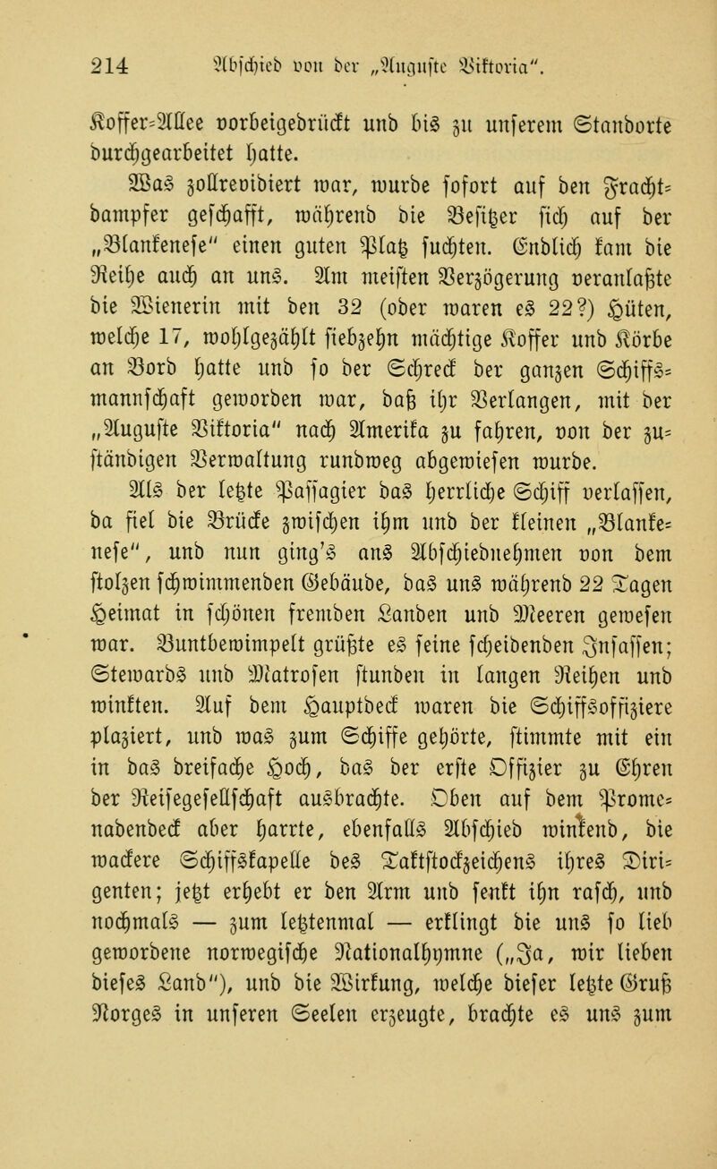 ^offer^Slßee rorbeigebrücft unb bi§ 311 unferem ©tanborte burc^gearbeitet Ijatte. 2Ba§ jottreölbiert war, würbe fofort auf ben '^xaä)U bampfer gefd^afft, raäfirenb bie ^efi^er fid; auf ber „^[anfenefe einen guten ^la^ fud^ten. @nbU($ !ant bie 9?ei[)e aud^ an un^. 2lm meiften 33er§ögerunö veranlagte bie 9Bienerin mit hm 32 (ober waren e§ 22?) guten, toeldje 17, woljlge^äfjlt fieb^e^in niM;tige S^offer unb Slörbe an 33orb ^atte unb fo ber (5cl;red' ber gangen @d^iff!§= mannfd^aft geworben war, bag i()r 33erlangen, mit ber „Slugufte 35t!toria nad^ Slmerüa §u fahren, t)on ber 3U= ftänbigen Verwaltung runbweg abgewiefen würbe. 211^ ber (e^te ^afjagier ba§ I;errlid)e ©c^iff :)erlaffen, ha fiel bie ^rüde gwifd)en i§m unb ber fteinen „^(anfe- nefe, unb nun ging'io an§> 5l6fc^iebne^men t)on bem ftolgen fd^wimmenben ©ebäube, ba§ un§ wäljrenb 22 Stagen geimat in fd;önen fremben Sanben unb 9}ieeren gewefen war. ^untberoimpelt grüßte t§> feine fc^eibenben 3nfäffen; (Stewarb^ unb ä)tatrofen ftunben in iam^tn 9^ei^en unb winften. 2luf bent gauptbed waren bie ©d^iff^^offigiere plaziert, unb wa§ §um ©d)iffe get)örte, ftimmte mit ein in ha§> breifad^e Qoä), ha§> ber erfte Dffijier gu ®f)ren ber DieifegefeEfd^aft au^brad^te. Oben auf bem ^^rome* nabenbed aber Ijarrte, ebenfalls 2lbf^ieb winlenb, bie wadere ©d^iffsfapede be§ ^aftftodjeid^enS iljre§ ®iri= genten; je^t ergebt er ben 2lrm unb fen!t i^n rafd^, unb nod^malS — §um le^tenmal — erfüngt bie un§ fo lieb geworbene norwegifdie 9ktional^i)mne („^a, wir lieben biefeS Sanb), unb bie Sßirfung, weld^e biefer le^te ©rüg D^orgeS in unferen (Seelen erjeugte, hxa6)t^ eS unS gum