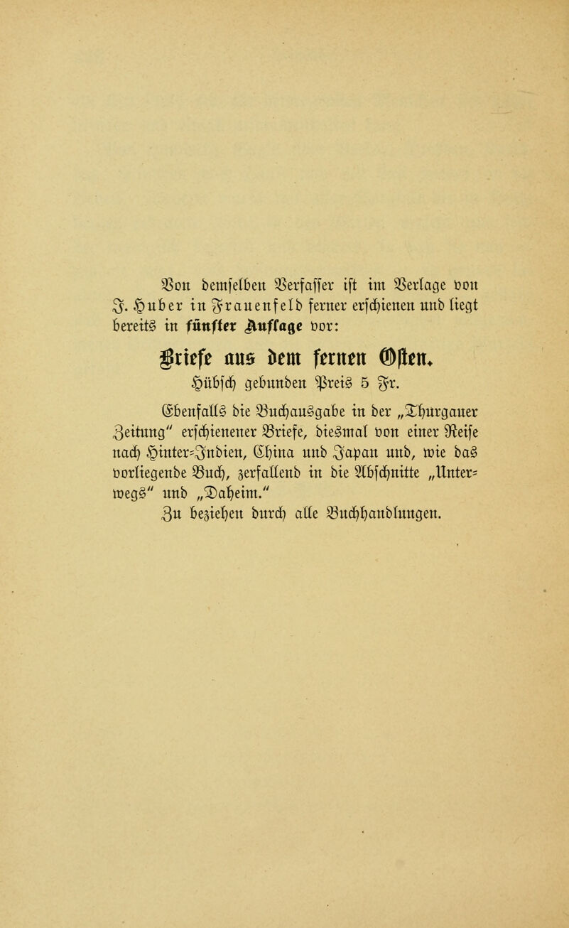 ^Son bemfetbeit 35erfaffer ift im 3Sertage Don ^. ^uber tn^rauenfelb ferner erfc^ienen unb liegt bereite in fnniUx ^nfta^e öor: Briefe am öem fernen ®|lem ^übfd^ gebunben ^rei§ 5 ^r. (Sbenfatlg bie ^ud^anggabe in ber ,,2:;^urgauer Leitung erfd^ienener S3riefe, bie^mal öon einer S^^eife naä) §inter=^nbien, (S^ina unb ^apan unb, mie ha^ öorliegenbe 33ud^, gerfaltenb in hu 5lbfc^nitte ,,Unter= iüeg§ unb „2)a!^eim. 3u begie^^en burc^ alle 33u(^^anblungen.