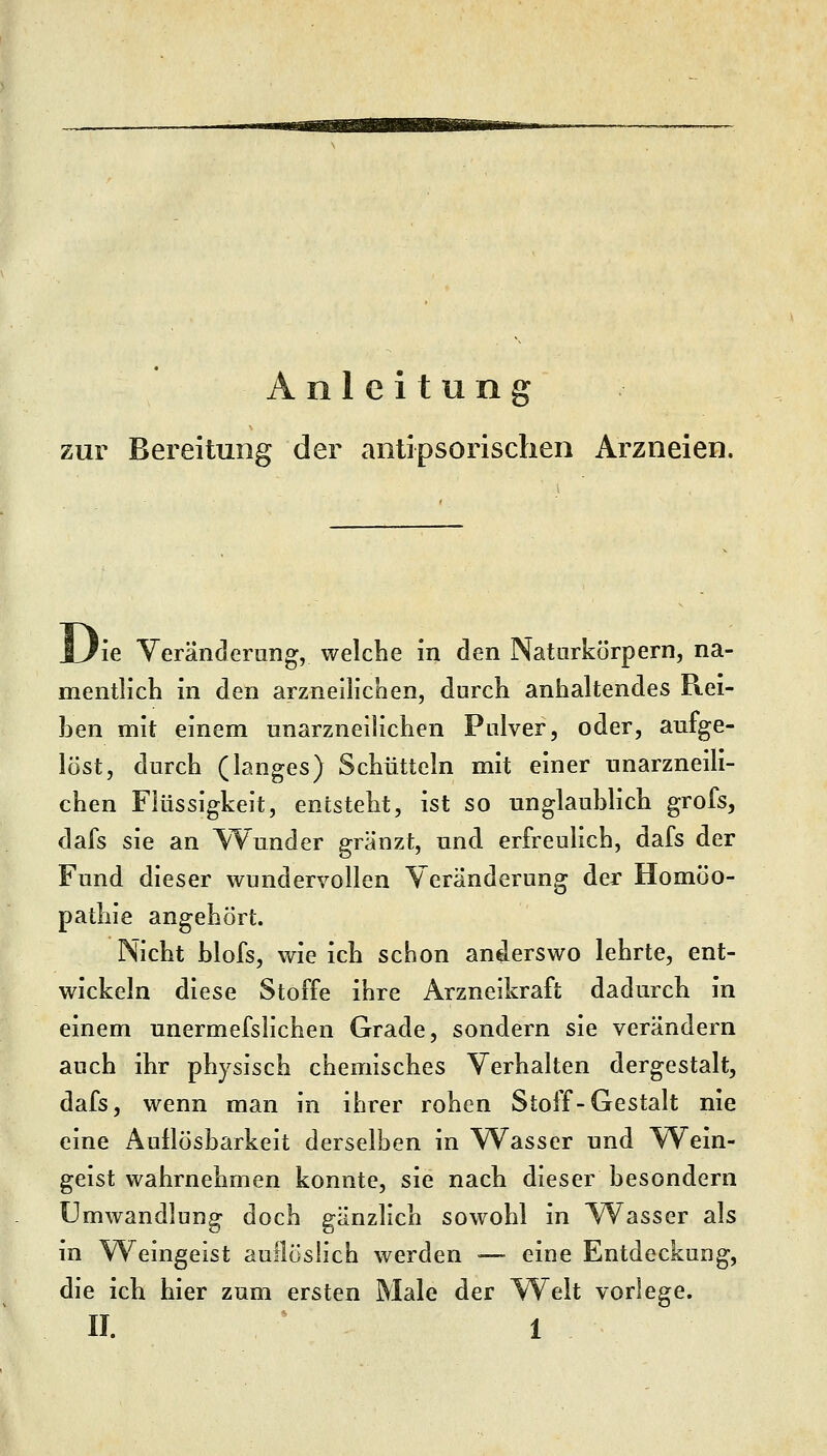 Anleitung zur Bereitung der antipsorischen Arzneien. ie Veränderung, welche in den Naturkörpern, na- mentlich in den arzneilichen, durch anhaltendes Rei- hen mit einem unarzneilichen Pulver, oder, aufge- löst, durch (langes) Schütteln mit einer unarzneili- chen Flüssigkeit, entsteht, ist so unglauhlich grofs, dafs sie an Wunder gränzt, und erfreulich, dafs der Fund dieser wundervollen Veränderung der Homöo- pathie angehört. Nicht blofs, Vv^ie ich schon anderswo lehrte, ent- wickeln diese Stoffe ihre Arzneikraft dadurch in einem unermefslichen Grade, sondern sie verändern auch ihr physisch chemisches Verhalten dergestalt, dafs, wenn man in ihrer rohen Stoff-Gestalt nie eine Auflösbarkeit derselben in Wasser und Wein- geist wahrnehmen konnte, sie nach dieser besondern Umwandlung doch gänzlich sowohl in Wasser als in W^eingeist auilöslich werden ■— eine Entdeckung, die ich hier zum ersten Male der Welt vorlege.