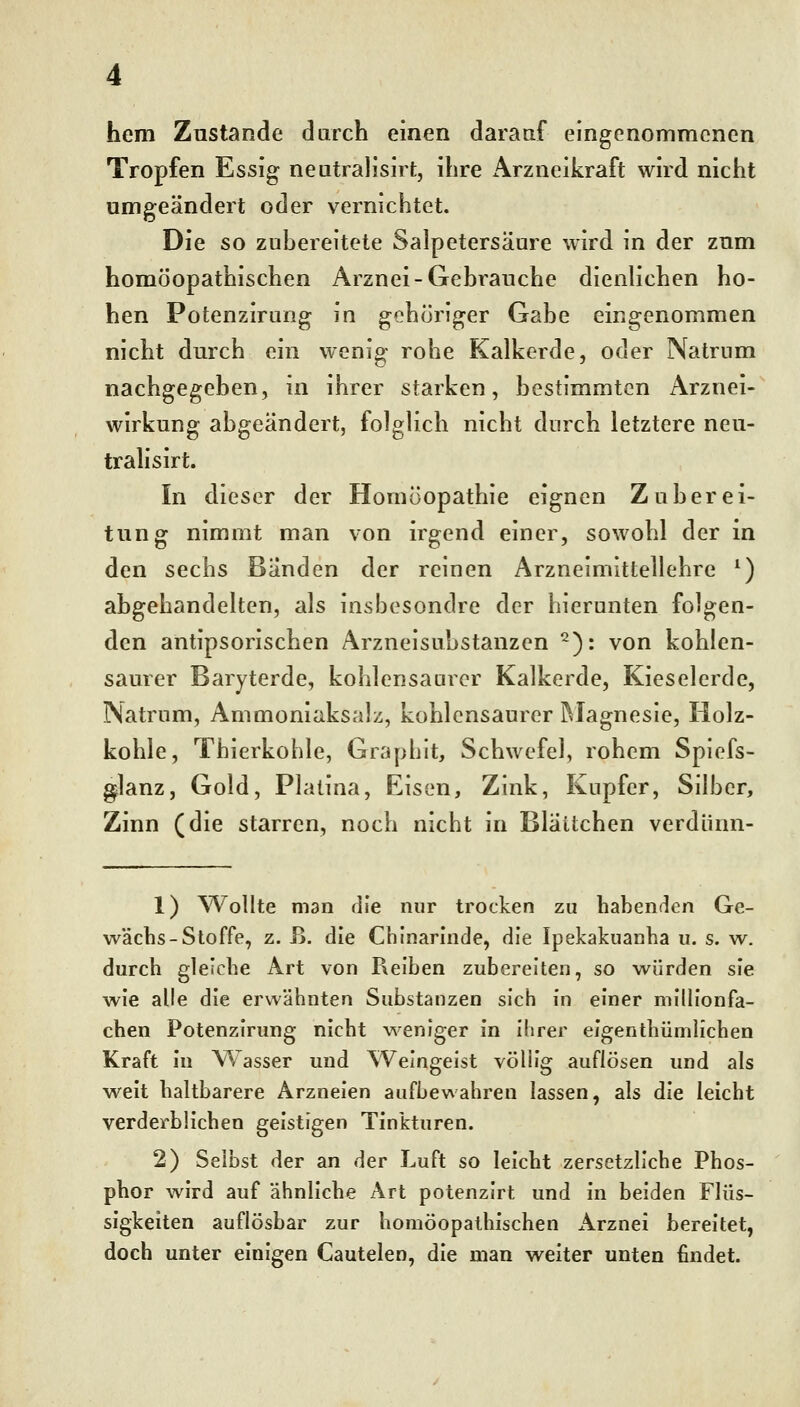 hem Znstande durch einen darauf eingenommenen Tropfen Essig neutralisirt, ihre Arzneikraft wird nicht umgeändert oder vernichtet. Die so zubereitete Salpetersäure wird in der znm homöopathischen Arznei-Gebrauche dienlichen ho- hen Potenzirung in gehöriger Gabe eingenommen nicht durch ein wenig rohe Kalkerde, oder Natrum nachgegeben, in ihrer starken, bestimmten Arznei- wirkung abgeändert, folglich nicht durch letztere neu- tralisirt. In dieser der Homöopathie eignen Zuberei- tung nimmt man von irgend einer, sowohl der in den sechs Bänden der reinen Arzneimittellehre ^) abgehandelten, als insbesondre der hierunten folgen- den antipsorischen Arzneisubstanzen ^): von kohlen- saurer Baryterde, kohlensaurer Kalkerde, Kieselerde, INatrum, Ammoniaksalz, kohlensaurer iMagnesie, Holz- kohle, Thierkohle, Grapbit, Schwefel, rohem Spiefs- ^lanz, Gold, Piatina, Eisen, Zink, Kupfer, Silber, Zinn (die starren, noch nicht in Bläitchen verdiinn- 1) Wollte man rlfe nur trocken zu habenden Ge- wächs-Stoffe, z. ß. die Chinarinde, die Ipekakuanha u. s. w. durch gleiche Art von Reiben zubereiten, so würden sie wie alle die erwähnten Substanzen sich in einer mllllonfa- chen Potenzirung nicht weniger in ihrer elgenthümlichen Kraft In Wasser und Weingeist völlig auflösen und als weit haltbarere Arzneien aufbewahren lassen, als die leicht verderblichen geistigen Tinkturen. 2) Selbst der an der Luft so leicht zersetzllche Phos- phor wird auf ähnliche Art potenzirt und in beiden Flüs- sigkeiten auflösbar zur homöopalhischen x\rznei bereitet, doch unter einigen Cautelen, die man weiter unten findet.