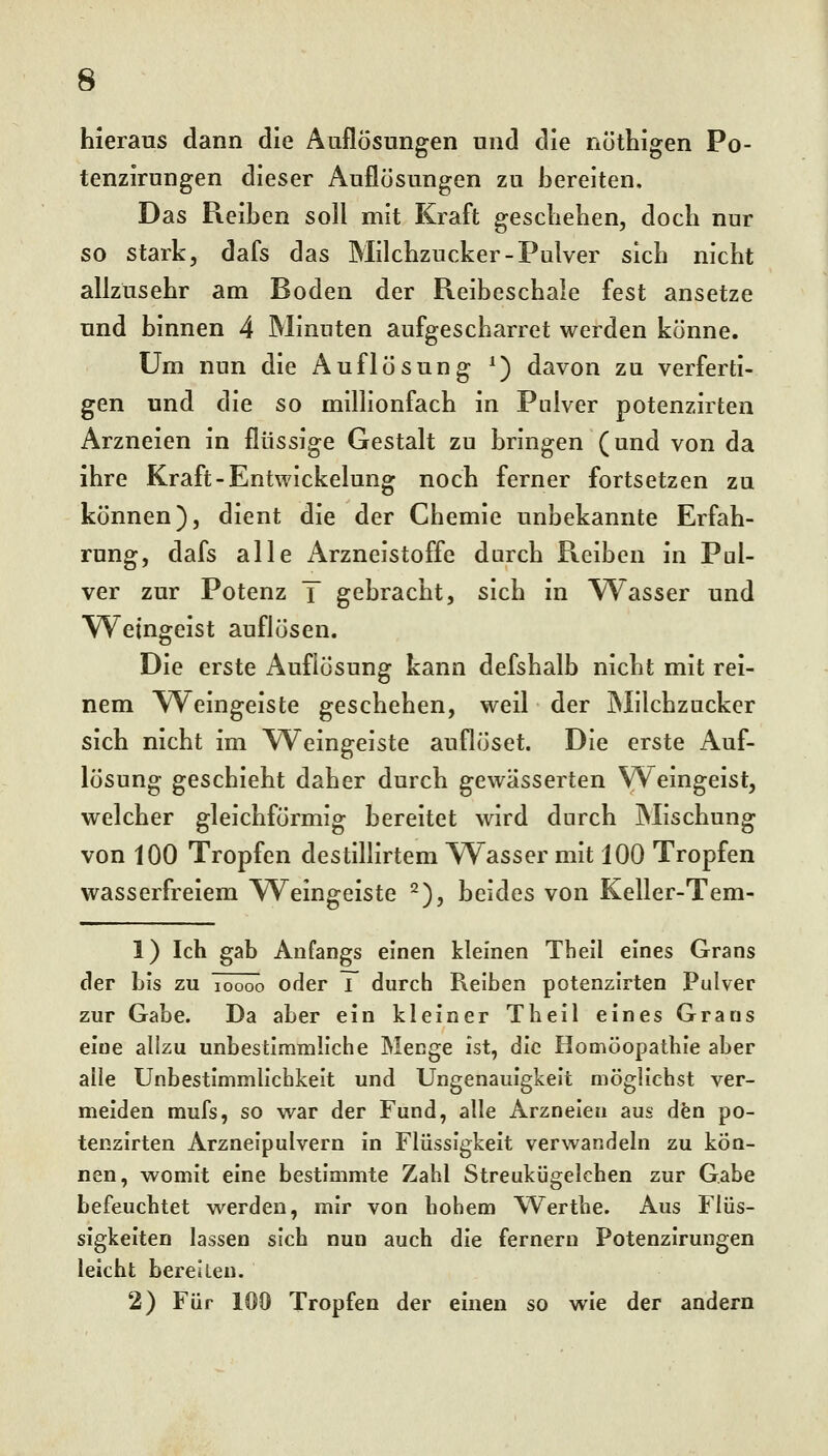 hieraus dann die Auflösungen und die nothigen Po- tenzirungen dieser Auflösungen zu bereiten. Das Reiben soll mit Kraft gescbeben, doch nur so stark, dafs das Milchzucker-Pulver sich nicht allzusehr am Boden der Reibeschale fest ansetze und binnen 4 Minuten aufgescharret werden könne. Um nun die Auflösung ^) davon zu verferti- gen und die so millionfach in Pulver potenzirten Arzneien in flüssige Gestalt zu bringen (und von da ihre Kraft-Entwickelung noch ferner fortsetzen zu können), dient die der Chemie unbekannte Erfah- rung, dafs alle x\rzneistoffe durch Reiben in Pul- ver zur Potenz T gebracht, sich in Wasser und Weingeist auflösen. Die erste Auflösung kann defshalb nicht mit rei- nem Weingeiste geschehen, weil der Milchzucker sich nicht im Weingeiste auflöset. Die erste Auf- lösung geschieht daher durch gewässerten Weingeist, welcher gleichförmig bereitet wird durch Mischung von 100 Tropfen destillirtem W^asser mit 100 Tropfen wasserfreiem Weingeiste ^), beides von Keller-Tem- 1) Ich gab Anfangs einen kleinen Thell eines Grans der bis zu Töööö oder i durch Reiben potenzirten Pulver zur Gabe. Da aber ein kleiner Theil eines Grans eine allzu unbestimmliche Menge ist, die Homöopathie aber alle Unbestimmlichkeit und Ungenauigkeit möglichst ver- meiden mufs, so war der Fund, alle Arzneien aus dfen po- tenzirten Arzneipulvern in Flüssigkeit verwandeln zu kön- nen, womit eine bestimmte Zahl Streukügelchen zur Gabe befeuchtet werden, mir von hohem Wertbe. Aus Flüs- sigkeiten lassen sich nun auch die fernem Potenzirungen leicht bereiten. 2) Für 100 Tropfen der einen so wie der andern