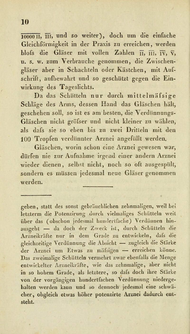 lOÖOOII5 in, und so weiter), doch nm die einfache Gleichförmigkeit in der Praxis zu erreichen, werden blofs die Gläser mit vollen Zahlen ü, m, rv, V, u. s. w. zum Verbrauche genommen, die Zwischen- gläser aber in Schachteln oder Kästchen, mit Auf- schrift, aufbewahrt und so geschützt gegen die Ein- wirkung des Tageslichts. Da das Schütteln nur durch mittelmafsige Schläge des Arms, dessen Hand das Gläschen hält, geschehen soll, so ist es am besten, die Verdiinnungs- Gläschen nicht gröfser und nicht kleiner zu wählen, als dafs sie so eben bis zu zwei Dritteln mit den 100 Tropfen verdünnter Arznei angefüllt werden. Gläschen, worin schon eine Arznei gewesen war, dürfen nie zur Aufnahme irgend einer andern Arznei wieder dienen, selb.^t nicht, noch so oft ausgespült, sondern es müssen jedesmal neue Gläser genommen werden. geben, statt des sonst gebräuchlichen zehnmaligen, weil bei letztem! die Potenzlrung durch vielmaliges Schütteln weit über das (obschon jedesmal hiinderJfache) Verdünnen hin- ausgeht — da doch der Zweck ist, durch Scliüttehi die Arzneikräfte nur In dem Grade zu entwickeln, dafs die gleichzeitige Yerdünnung die Absicht — zugleich die Stärke der Arznei um Etwas zu mäfsigen — erreichen könne. Das zweimalige Schütteln vermehrt zwar ebenfalls die Menge entwickelter Arzneikräfte, wie das zehnmalige, aber nicht in so hohem Grade, als letztere, so dafs doch ihre Stärke von der vorgängigen hundertfachen Verdünnung niederge- halten werden kann und so dennoch jedesmal eine schwä- cher, obgleich etwas höher potenzlrte Arznei dadurch ent- steht.