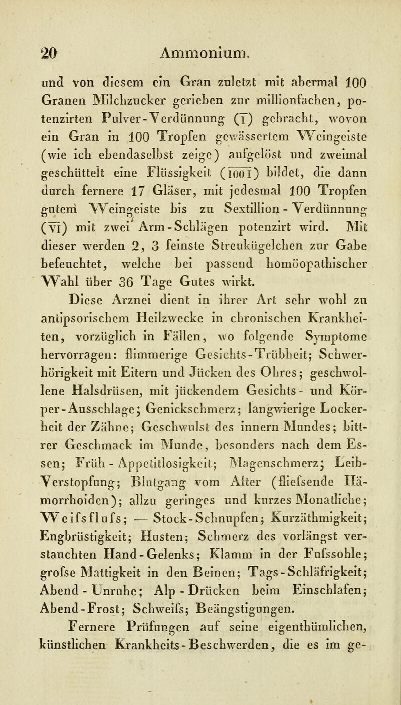 und von diesem cm Gran zuletzt mit aLermal 100 Granen Milchzucker gerieben zur millionfaclien, po- tenzirten Pulver-Verdünnung (T) gebracht, wovon ein Gran in 100 Tropfen gev/ässertcm Weingeiste (wie ich ebendaselbst zeige) aufgelöst und zweimal geschüttelt eine Flüssigkeit (looi) bildet, die dann durch fernere 17 Glaser, mit jedesmal 100 Tropfen gQteni Weingeiste bis zu Sextillion - Verdünnung (yi) mit zwei Arm-Schlägen potenzirt wird. Mit dieser werden 2, 3 feinste Streukügelchen zur Gabe befeuchtet, welche bei passend homöopathischer W^ahl über 36 Tage Gutes wirkt. Diese Arznei dient in ihrer Art sehr wohl zu aniipsorischem Heilzwecke in chronischen Krankhei- ten, vorzüglich in Fällen, wo folgende Symptome hervorragen: flimmerige Gesichts-Trübheit; Schwer- hörigkeit mit Eitern und Jucken des Ohres; geschwol- lene Halsdrüsen, mit juckendem Gesichts- und Kör- per-Ausschlage, Genickschmerz; langwierige Locker- heit der Zähne; Geschwulst des Innern Mundes; bitt- rer Geschmack im Munde, besonders nach dem Es- sen; Früh - Appetitlosigkeit; Magenschmerz; Leib- Verstopfung; Blutgang vom Alter (fliefsende Hä- morrhoiden); allzu geringes und kurzes Monatliche; Weifsflufs; — Stock-Schnupfen; Kurzäthmigkelt; Engbrüstigkeit; Husten; Schmerz des vorlängst ver- stauchten Hand-Gelenks; Klamm in der Fufssohle; grofse Mattigkeit in den Beinen; Tags-Schläfrigkeit; Abend - Unruhe; Alp - Drücken beim Einschlafen; Abend-Frost; Schweifs; Beängstigungen. Fernere Prüfungen auf seine eigenthümlichen, künstlichen Krankhcits-Beschwerden, die es im ge-