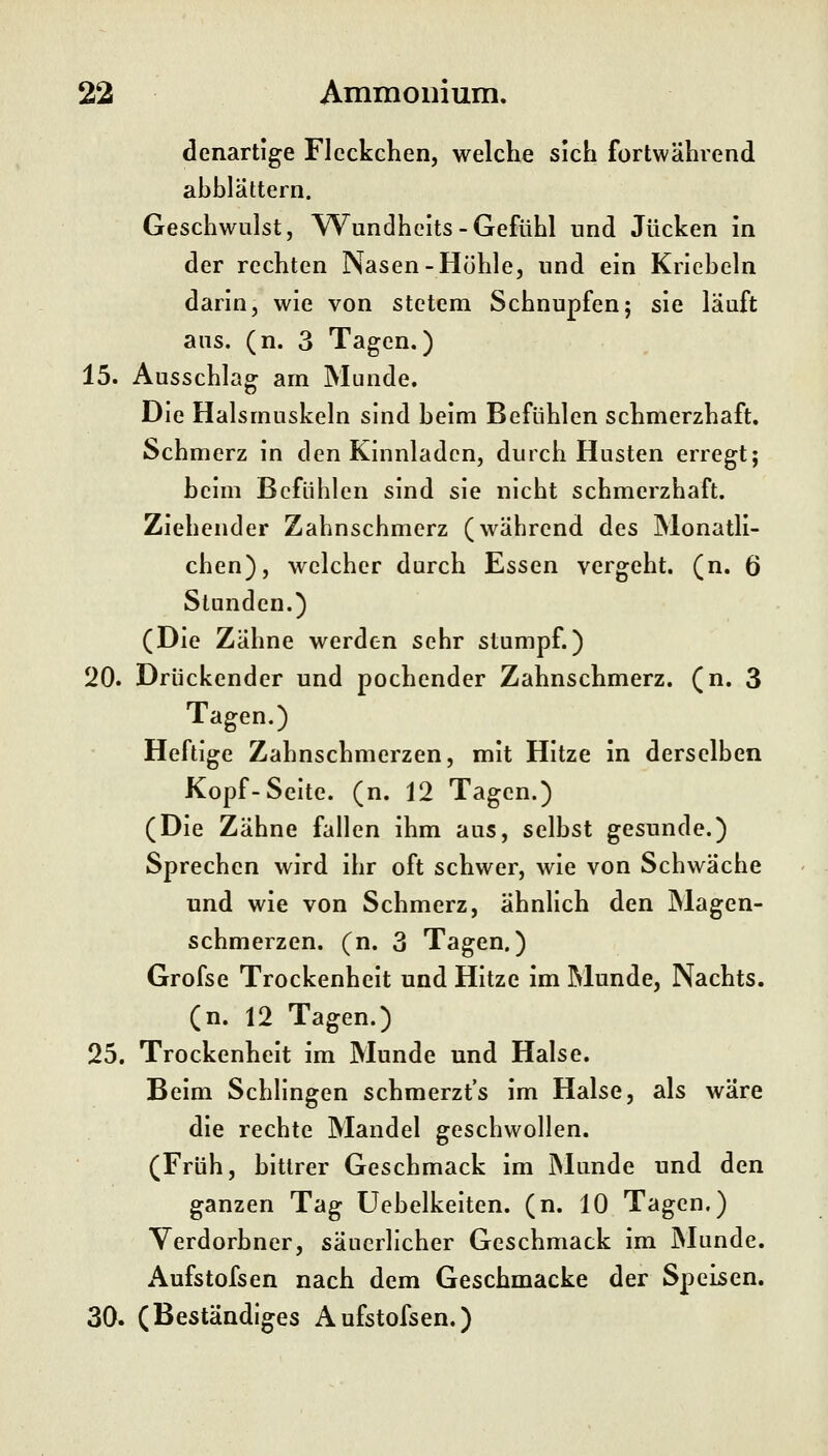 denartige Fleckchen, welche sich fortwährend ahhlättern. Geschwulst, Wundheits-Gefühl und Jucken in der rechten Nasen-Höhle, und ein Krieheln darin, wie von stetem Schnupfen; sie läuft ans. (n. 3 Tagen.) 15. Ausschlag am Munde. Die Halsmuskeln sind heim Befühlen schmerzhaft. Schmerz in den Kinnladen, durch Husten erregt; heim Befühlen sind sie nicht schmerzhaft. Ziehender Zahnschmerz (während des Monatli- chen), welcher durch Essen vergeht, (n. 6 Stunden.) (Die Zähne werden sehr stumpf.) 20. Drückender und pochender Zahnschmerz, (n. 3 Tagen.) Heftige Zahnschmerzen, mit Hitze in derselben Kopf-Seite, (n. 12 Tagen.) (Die Zähne fallen ihm aus, selbst gesunde.) Sprechen wird ihr oft schwer, wie von Schwäche und wie von Schmerz, ähnlich den Magen- schmerzen, (n. 3 Tagen.) Grofse Trockenheit und Hitze im Munde, Nachts, (n. 12 Tagen.) 25. Trockenheit im Munde und Halse. Beim Schlingen schmerzt's im Halse, als wäre die rechte Mandel geschwollen. (Früh, hltlrer Geschmack im Munde und den ganzen Tag Uebelkelten. (n. 10 Tagen.) Yerdorhner, säuerlicher Geschmack im INIunde. Aufstofsen nach dem Geschmacke der Speisen. 30. (Beständiges Aufstofsen.)