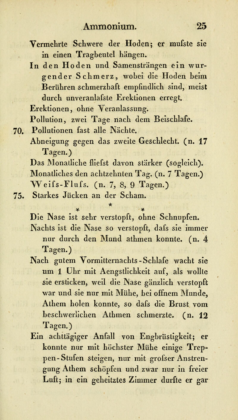 Vermelirte Schwere der Hoden; ^r mufste sie in einen Tragbeiitel hängen. In den Hoden und Samensträngen ein wür- gender Schmerz, wobei die Hoden beim Berühren schmerzhaft empfindlich sind, meist durch unveranlafste Erektionen erregt, Erektionen, ohne Veranlassung. Pollution, zwei Tage nach dem Beischlafe. 70, Pollutionen fast alle Nächte. Abneigung gegen das zweite Geschlecht, (n. 17 Tagen.) Das Monatliche fliefst davon stärker (sogleich). Monatliches den achtzehnten Tag. (n. 7 Tagen.) Weifs-Flufs. (n. 7, 8, 9 Tagen.) 75. Starkes Jucken an der Scham. Die Nase ist sehr verstopft, ohne Schnupfen. Nachts ist die Nase so verstopft, dafs sie immer nur durch den Mund athmen konnte, (n. 4 Tagen.) Nach gutem Vormitternachts-Schlafe wacht sie um 1 Uhr mit Aengstlichkeit auf, als wollte sie ersticken, weil die Nase gänzlich verstopft war und sie nur mit Mühe, bei offnem Munde, Athem holen konnte, so dafs die Brust vom beschwerlichen Athmen schmerzte, (n. 12 Tagen.) Ein achttägiger Anfall von Engbrüstigkeit; er konnte nur mit höchster Mühe einige Trep* pen-Stufen steigen, nur mit grofser Anstren- gung Athem schöpfen und zwar nur in freier Luft; in ein geheitztes Zimmer durfte er gar