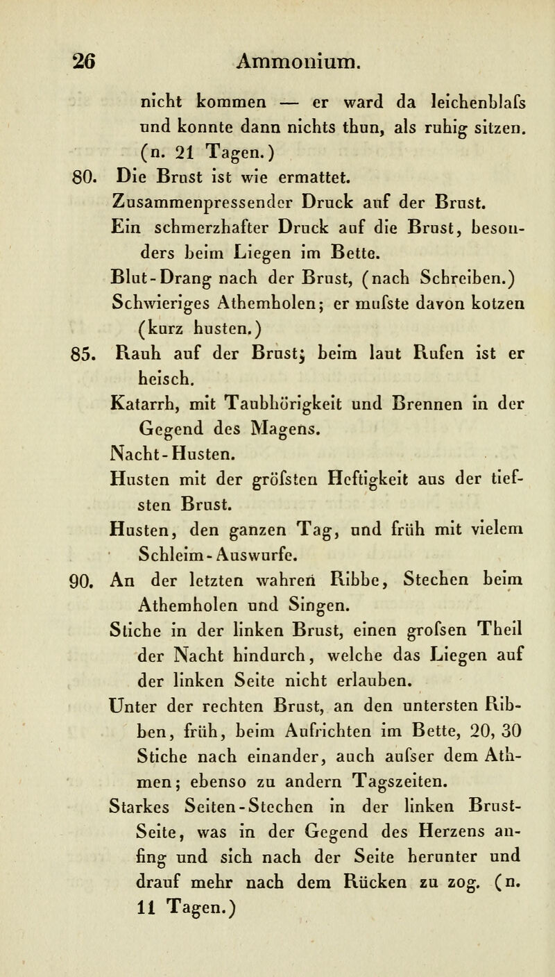 nicht kommen — er ward da leichenblafs tind konnte dann nichts thun, als ruhig sitzen, (n. 21 Tagen.) 80. Die Brust ist wie ermattet. Zusammenpressender Druck auf der Brust. Ein schmerzhafter Druck auf die Brust, beson- ders beim Liegen im Bette. Blut-Drang nach der Brust, (nach Schreiben.) Schwieriges Athemholen; er mufste davon kotzen (kurz husten.) 85. Rauh auf der Brust^ beim laut Rufen ist er heisch. Katarrh, mit Taubhörigkeit und Brennen in der Gegend des Magens. Nacht-Husten. Husten mit der gröfsten Heftigkeit aus der tief- sten Brust. Husten, den ganzen Tag, und früh mit vielem Schleim-Auswurfe. 90. An der letzten wahren Ribbe, Stechen beim Athemholen und Singen. Stiche in der linken Brust, einen grofsen Theil der Nacht hindurch, welche das Liegen auf der linken Seite nicht erlauben. Unter der rechten Brust, an den untersten Rib- ben, früh, beim Aufrichten im Bette, 20, 30 Stiche nach einander, auch aufser dem Ath- men; ebenso zu andern Tagszeiten. Starkes Seiten-Stechen in der linken Brust- Seite, was in der Gegend des Herzens an- fing und sich nach der Seite herunter und drauf mehr nach dem Rücken zu zog. (n. 11 Tagen.)