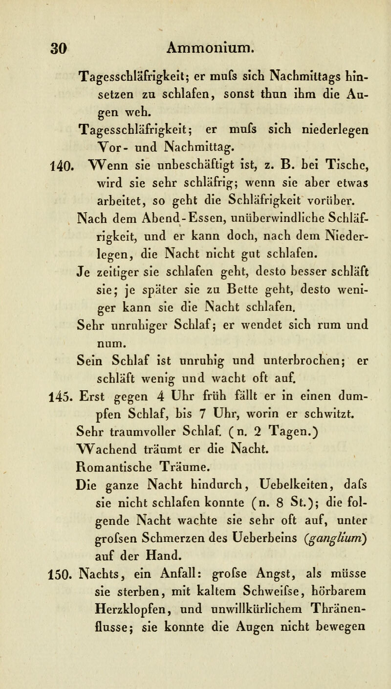 Tagesschläfrigkeit; er mufs sich Nachmittags hin- setzen zu schlafen, sonst thnn ihm die Au- gen weh. Tagesschläfrigkeit; er mufs sich niederlegen Vor- und Nachmittag. 140. Wenn sie unbeschäftigt ist, z. B. hei Tische, wird sie sehr schläfrig; wenn sie aher etwas arbeitet, so geht die Schläfrigkeit vorüber. Nach dem Abend-Essen, unüberwindliche Schläf- rigkeit, und er kann doch, nach dem Nieder- legen, die Nacht nicht gut schlafen. Je zeitiger sie schlafen geht, desto besser schläft sie; je später sie zu Bette geht, desto weni- ger kann sie die Nacht schlafen. Sehr unruhiger Schlaf; er wendet sich rum und num. Sein Schlaf ist unrnhig und unterbrochen; er schläft wenig und wacht oft auf. l45. Erst gegen 4 Uhr früh fällt er in einen dum- pfen Schlaf, bis 7 Uhr, worin er schwitzt. Sehr traumvoller Schlaf. ( n. 2 Tagen.) Wachend träumt er die Nacht. Bomantische Träume. Die ganze Nacht hindurch, Uebelkeiten, dafs sie nicht schlafen konnte (n. 8 St.); die fol- gende Nacht wachte sie sehr oft auf, unter grofsen Schmerzen des üeberbeins {gangUurn) auf der Hand. 150. Nachts, ein Anfall: grofse Angst, als müsse sie sterben, mit kaltem Schwelfse, hörbarem Herzklopfen, und unwillkürlichem Thränen- flusse; sie konnte die Augen nicht bewegen