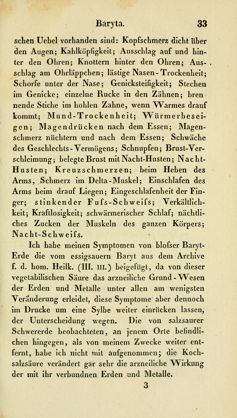 sehen Uebel vorhanden sind: Kopfschmerz dicht über den Augen; Kahlkopfigkeit; Ausschlag auf und hin- ter den Ohren; Knottern hinter den Ohren; Aus- ♦ schlag am Ohrläppchen; lästige Nasen-Trockenheit; Schorfe unter der Nase; Genicksteifigkeit; Stechen im Genicke; einzelne Rucke in den Zähnen; bren nende Stiche im hohlen Zahne, wenn YV^armes drauf kommt; Mund-Trockenheit; W^ürmerbesei- gen; Magendrücken nach dem Essen; Magen- schmerz nüchtern und nach dem Essen; Schwäche des Geschlechts-Vermögens; Schnupfen; Brust-Ver- schleimung; belegte Brust mit Nacht-Husten; Nacht- Husten; Kreuzschmerzen; beim Heben des Arms, Schmerz im Delta-Muskel; Einschlafen des Arms beim drauf Liegen; Eingeschlafenheit der Fin- ger; stinkender Fufs-Schweifs; Verkältlich- keit; Kraftlosigkeit; schwärmerischer Schlaf; nächtli- ches Zacken der Muskeln des ganzen Körpers; Nacht-Schweifs. Ich habe meinen Symptomen von blofser Baryt- Erde die vom essigsauern Baryt aus dem Archive f. d. hom. Heilk. (III. III.) beigefügt, da von dieser vegetabilischen Säure das arzneihche Grund-Wesen der Erden und Metalle unter allen am wenigsten Veränderung erleidet, diese Symptome aber dennoch im Drucke um eine Sylbe weiter einrücken lassen, der Unterscheidung wegen. Die von salzsaurer Schwererde beobachteten, an jenem Orte befindli- chen hingegen, als von meinem Zwecke weiter ent- fernt, habe ich nicht mit aufgenommen; die Koch- salzsäure verändert gar sehr die arzneiliche Wirkung der mit ihr verbundnen Erden und Metalle. 3