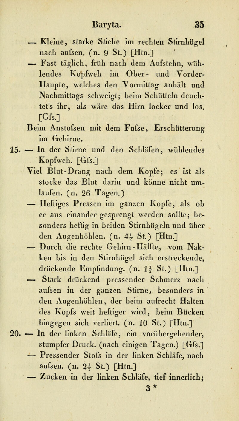 — Kleine, starke Stiche im rechten StirnLügel nach aufsen. (n. 9 St.) [Htn.] —- Fast täglich, früh nach dem Aufstehn, wüh- lendes Kopfweh im Ober- und Vorder- Haupte, welches den Yormittag anhält und Nachmittags schweigt; beim Schütteln deuch- tet's ihr, als wäre das Hirn locker und los. Beim Anstofsen mit dem Fufse, Erschütterung im Gehirne. 15. — In der Stirne und den Schläfen, wühlendes Kopfweh. [Gfs.] Viel Blut-Drang nach dem Kopfe; es ist als stocke das Blut darin und könne nicht um- laufen, (n. 26 Tagen.) — Heftiges Pressen im ganzen Kopfe, als ob er aus einander gesprengt werden sollte; be- sonders heftig in beiden Stirnhügeln und über den Augenhöhlen, (n. 44- St.) [Htn.] — Durch die rechte Gehirn-Hälfte, vom Nak- ken bis in den Stirnhügel sich erstreckende, drückende Empfindung, (n. 14- St.) [Htn.] •— Stark drückend pressender Schmerz nach aufsen in der ganzen Stirne, besonders in den Augenhöhlen, der beim aufrecht Halten des Kopfs weit heftiger wird, beim Bücken hingegen sich verliert, (n. 10 St.) [Htn.] 20. — In der linken Schläfe, ein vorübergehender, stumpfer Druck, (nach einigen Tagen.) [Gfs.] — Pressender Stofs in der linken Schläfe, nach aufsen. (n. 2i St.) [Htn.] — Zucken in der linken Schlafe, tief innerlich; 3*