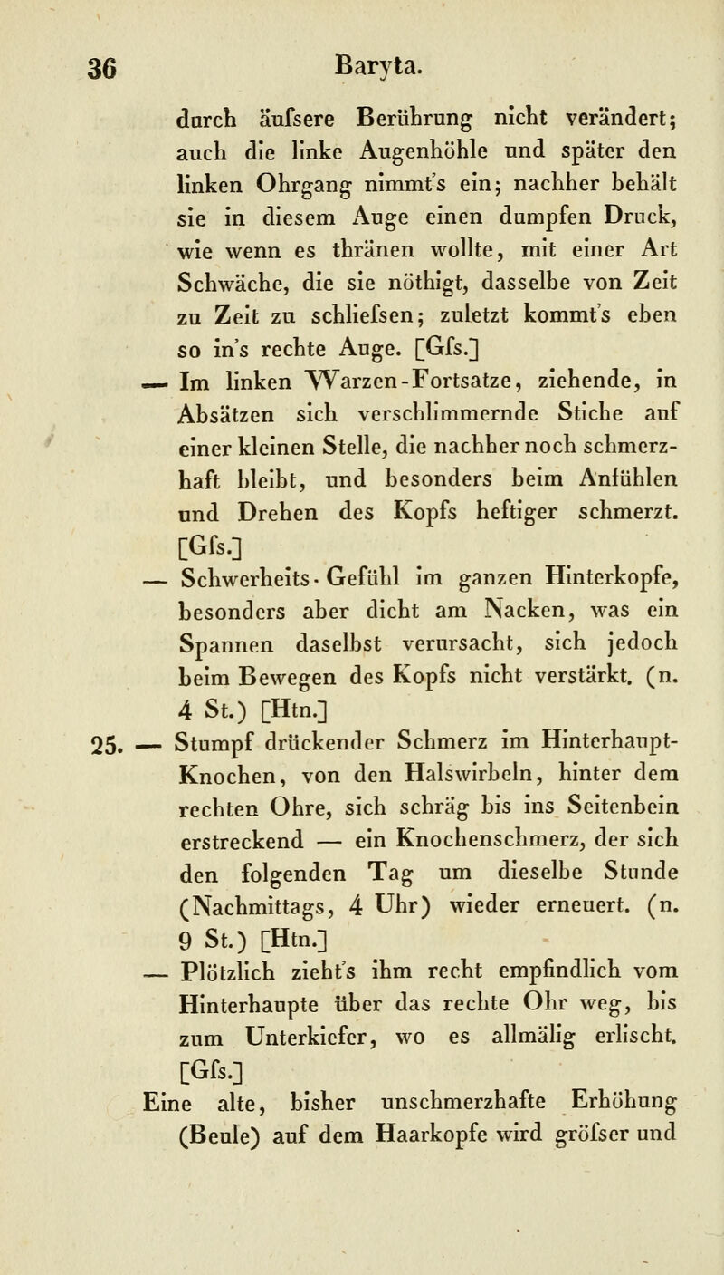 durch äufsere BerüLrung nicht verändert; auch die linke Augenhöhle und später den linken Ohrgang nimmt's ein; nachher behält sie in diesem Auge einen dumpfen Druck, wie wenn es thränen wollte, mit einer Art Schwäche, die sie nöthigt, dasselbe von Zeit zu Zeit zu schliefsen; zuletzt kommt's eben so ins rechte Auge. [Gfs.] — Im linken W^arzen-Fortsatze, ziehende, in Absätzen sich verschlimmernde Stiche auf einer kleinen Stelle, die nachher noch schmerz- haft bleibt, und besonders beim Anfühlen und Drehen des Kopfs heftiger schmerzt. [Gfs.] — Schwerheits • Gefühl im ganzen Hinterkopfe, besonders aber dicht am Nacken, was ein Spannen daselbst verursacht, sich jedoch beim Bewegen des Kopfs nicht verstärkt, (n. 4 St.) [Htn.] 25. — Stumpf drückender Schmerz im Hinterhaupt- Knochen, von den Halswirbeln, hinter dem rechten Ohre, sich schräg bis ins Seitenbein erstreckend — ein Knochenschmerz, der sich den folgenden Tag um dieselbe Stunde (Nachmittags, 4 Uhr) wieder erneuert, (n. 9 St.) [Htn.] — Plötzlich zieht's ihm recht empfindlich vom Hinterhaupte über das rechte Ohr weg, bis zum Unterkiefer, wo es allmähg erlischt. [Gfs.] Eine alte, bisher unschmerzhafte Erhöhung (Beule) auf dem Haarkopfe wird gröfser und