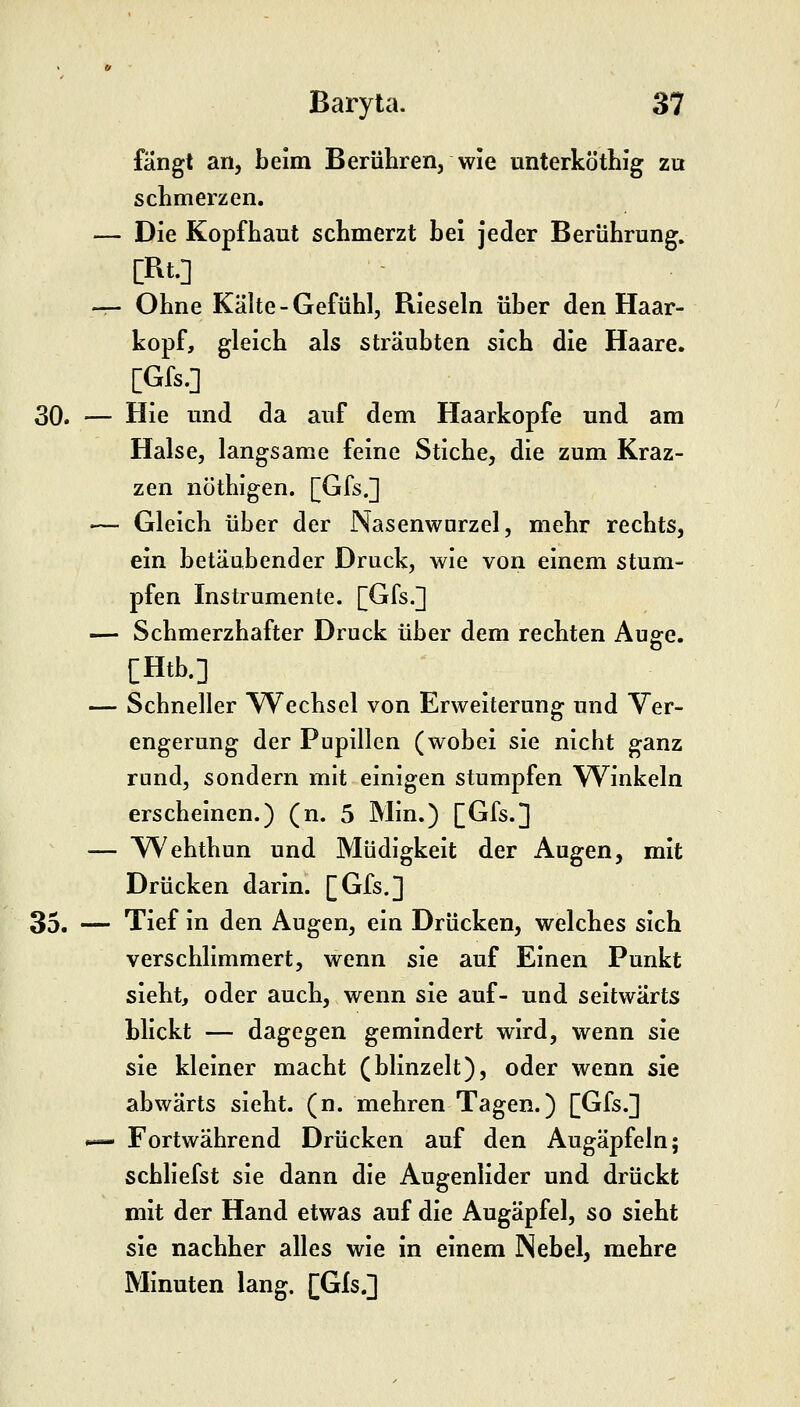 fängt an, beim Berühren, wie unterköthig zu schmerzen. — Die Kopfhaut schmerzt bei jeder Berührung, [Rt.] -r- Ohne Kälte - Gefühl, Rieseln über den Haar- kopf, gleich als sträubten sich die Haare. [Gfs.] 30. — Hie und da auf dem Haarkopfe und am Halse, langsame feine Stiche, die zum Kraz- zen nöthigen. [Gfs.] — Gleich über der Nasenwnrzel, mehr rechts, ein betäubender Druck, wie von einem stum- pfen Instrumente. [Gfs.] — Schmerzhafter Druck über dem rechten Auge. [Htb.] — Schneller TVechsel von Erweiterung und Ver- engerung der Pupillen (wobei sie nicht ganz rund, sondern mit einigen stumpfen Winkeln erscheinen.) (n. 5 Min.) [Gfs.] — W^ehthun und Müdigkeit der Augen, mit Drücken darin. [Gfs.] 35. — Tief in den Augen, ein Drücken, welches sich verschlimmert, wenn sie auf Einen Punkt sieht, oder auch, wenn sie auf- und seitwärts blickt — dagegen gemindert wird, wenn sie sie kleiner macht (blinzelt), oder wenn sie abwärts sieht, (n. mehren Tagen.) [Gfs.] I— Fortwährend Drücken auf den Augäpfeln; schliefst sie dann die Augenlider und drückt mit der Hand etwas auf die Augäpfel, so sieht sie nachher alles wie in einem Nebel, mehre Minuten lang. [Gls.]