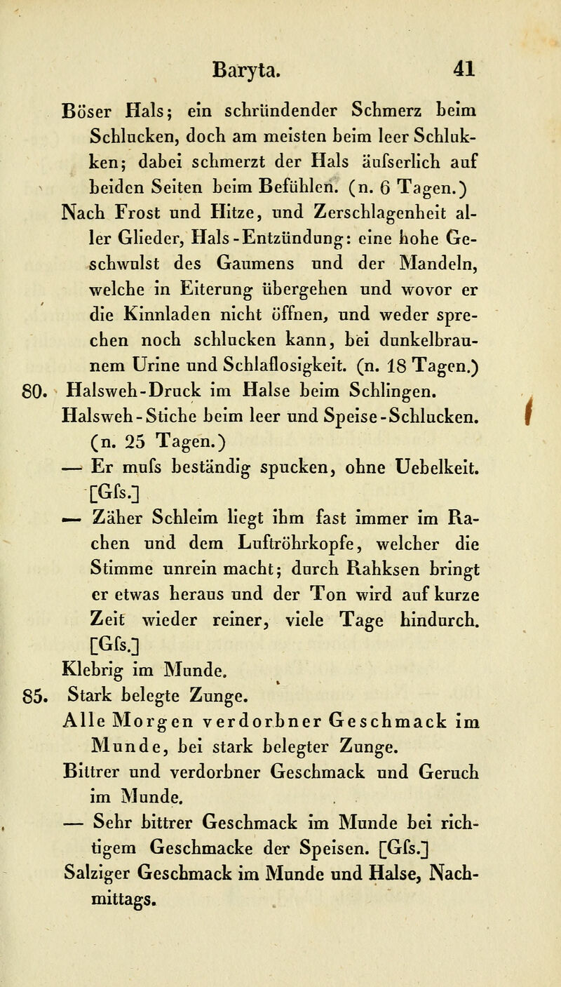 Böser Hals; ein schründender Schmerz beim Schlucken, doch am meisten beim leer Schluk- ken; dabei schmerzt der Hals äufserlich auf ^ beiden Seiten beim Befühlen, (n. 6 Tagen.) Nach Frost und Hitze, und Zerschlagenheit al- ler Glieder, Hals-Entzündung: eine hohe Ge- schwulst des Gaumens und der Mandeln, welche in Eiterung übergehen und wovor er die Kinnladen nicht öffnen, und weder spre- chen noch schlucken kann, biei dunkelbrau- nem ürine und Schlaflosigkeit, (n. 18 Tagen.) 80. Halsweh-Druck im Halse beim Schlingen. Halsweh - Stiche beim leer und Speise-Schlucken, (n. 25 Tagen.) — Er mufs beständig spucken, ohne üebelkeit. [Gfs.] — Zäher Schleim liegt ihm fast immer im Ra- chen und dem Luftröhrkopfe, welcher die Stimme unrein macht; durch Rahksen bringt er etwas heraus und der Ton wird auf kurze Zeit wieder reiner, viele Tage hindurch. [Gfs.] Klebrig im Munde. 85. Stark belegte Zunge. Alle Morgen verdorbner Geschmack im Munde, bei stark belegter Zunge. Bittrer und verdorbner Geschmack und Geruch im Munde. — Sehr bittrer Geschmack im Munde bei rich- tigem Geschmacke der Speisen. [Gfs.] Salziger Geschmack im Munde und Halse, Nach- mittags.