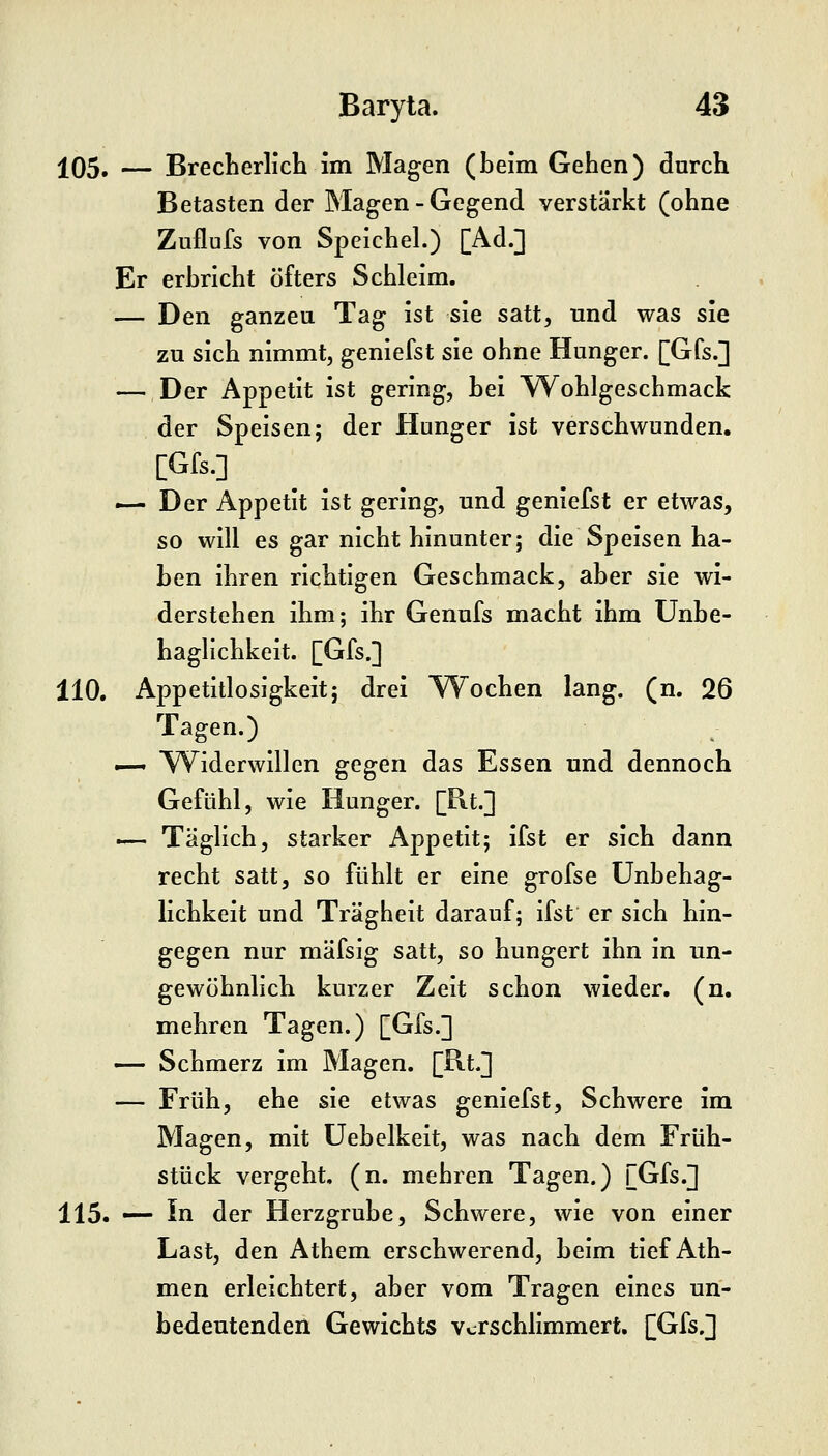 105. — BrecherlicL im Magen (beim Gehen) durch Betasten der Magen - Gegend verstärkt (ohne Zuflufs von Speichel.) [Ad.] Er erbricht öfters Schleim. — Den ganzen Tag ist sie satt, und was sie zu sich nimmt, geniefst sie ohne Hunger. [Gfs.] — Der Appetit ist gering, bei Wohlgeschmack der Speisen; der Hunger ist verschwunden. — Der Appetit ist gering, und geniefst er etwas, so will es gar nicht hinunter; die Speisen ha- ben ihren richtigen Geschmack, aber sie wi- derstehen ihm; ihr Genufs macht ihm Unbe- hagllchkeit. [Gfs.] 110. Appetitlosigkeit; drei Wochen lang. (n. 26 Tagen.) —• W^iderwlllen gegen das Essen und dennoch Gefühl, wie Hunger. [Rt.] .— Täglich, starker Appetit; ifst er sich dann recht satt, so fühlt er eine grofse ünbehag- lichkeit und Trägheit darauf; ifst er sich hin- gegen nur mäfsig satt, so hungert ihn in un- gewöhnlich kurzer Zeit schon wieder, (n. mehren Tagen.) [Gfs.] —- Schmerz im Magen. [B.t.] — Früh, ehe sie etwas geniefst. Schwere im Magen, mit üebelkeit, was nach dem Früh- stück vergeht, (n. mehren Tagen.) [Gfs.] 115. — In der Herzgrube, Schwere, wie von einer Last, den Athem erschwerend, beim tief Ath- men erleichtert, aber vom Tragen eines un- bedeutenden Gewichts Verschlimmert. [Gfs.]