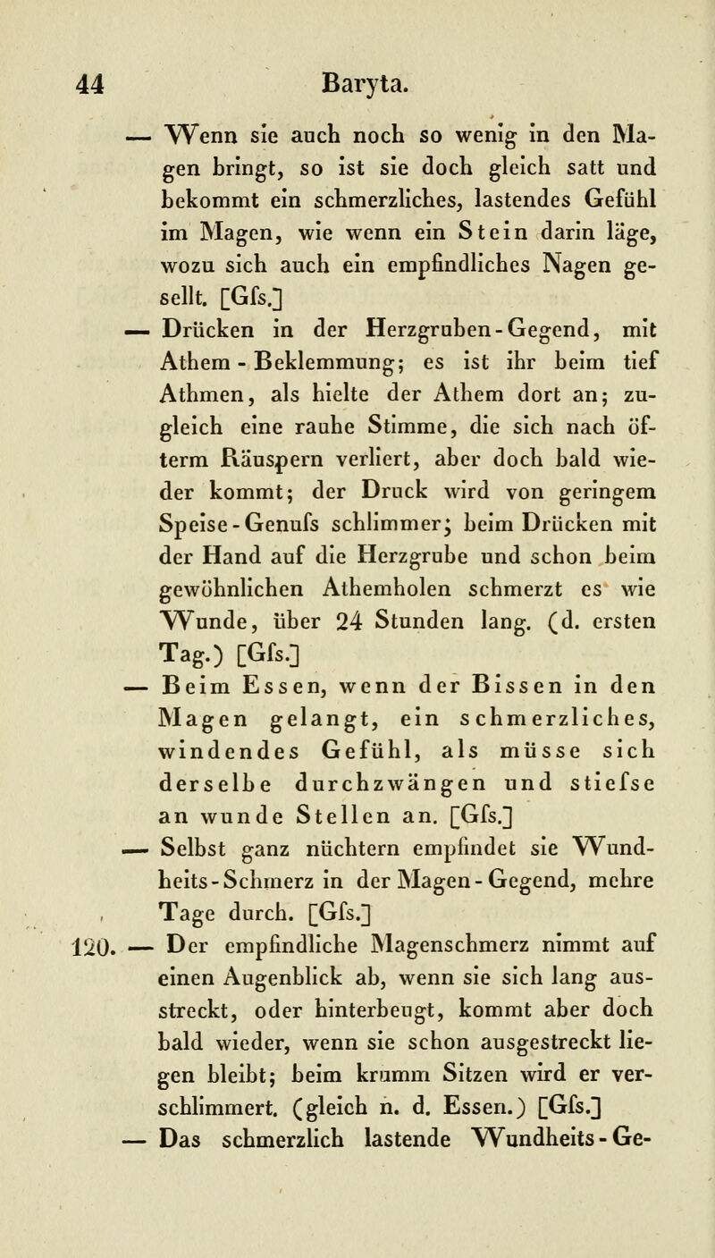 — Wenn sie auch noch so wenig in den Ma- gen bringt, so ist sie doch gleich satt und bekommt ein schmerzliches, lastendes Gefühl im Magen, wie wenn ein Stein darin läge, wozu sich auch ein empfindliches Nagen ge- sellt. [Gfs.] — Drücken in der Herzgruben-Gegend, mit Athem - Beklemmung; es ist ihr beim tief Athmen, als hielte der Athem dort an; zu- gleich eine rauhe Stimme, die sich nach öf- term Räuspern verliert, aber doch bald wie- der kommt; der Druck wird von geringem Speise-Genufs schlimmer* beim Drücken mit der Hand auf die Herzgrube und schon beim gewöhnlichen Athemholen schmerzt es wie Wunde, über 24 Stunden lang. (d. ersten Tag.) [Gfs.] — Beim Essen, wenn der Bissen in den Magen gelangt, ein schmerzliches, windendes Gefühl, als müsse sich derselbe durchzwängen und stiefse an wunde Stellen an. [Gfs.] — Selbst ganz nüchtern empfindet sie Wund- heits-Schmerz in der Magen-Gegend, mehre Tage durch. [Gfs.] 120. — Der empfindliche Magenschmerz nimmt auf einen Augenblick ab, wenn sie sich lang aus- streckt, oder hinterbeugt, kommt aber doch bald wieder, wenn sie schon ausgestreckt lie- gen bleibt; beim kramm Sitzen wird er ver- schhmmert. (gleich n. d. Essen.) [Gfs.] — Das schmerzlich lastende Wundheits - Ge-