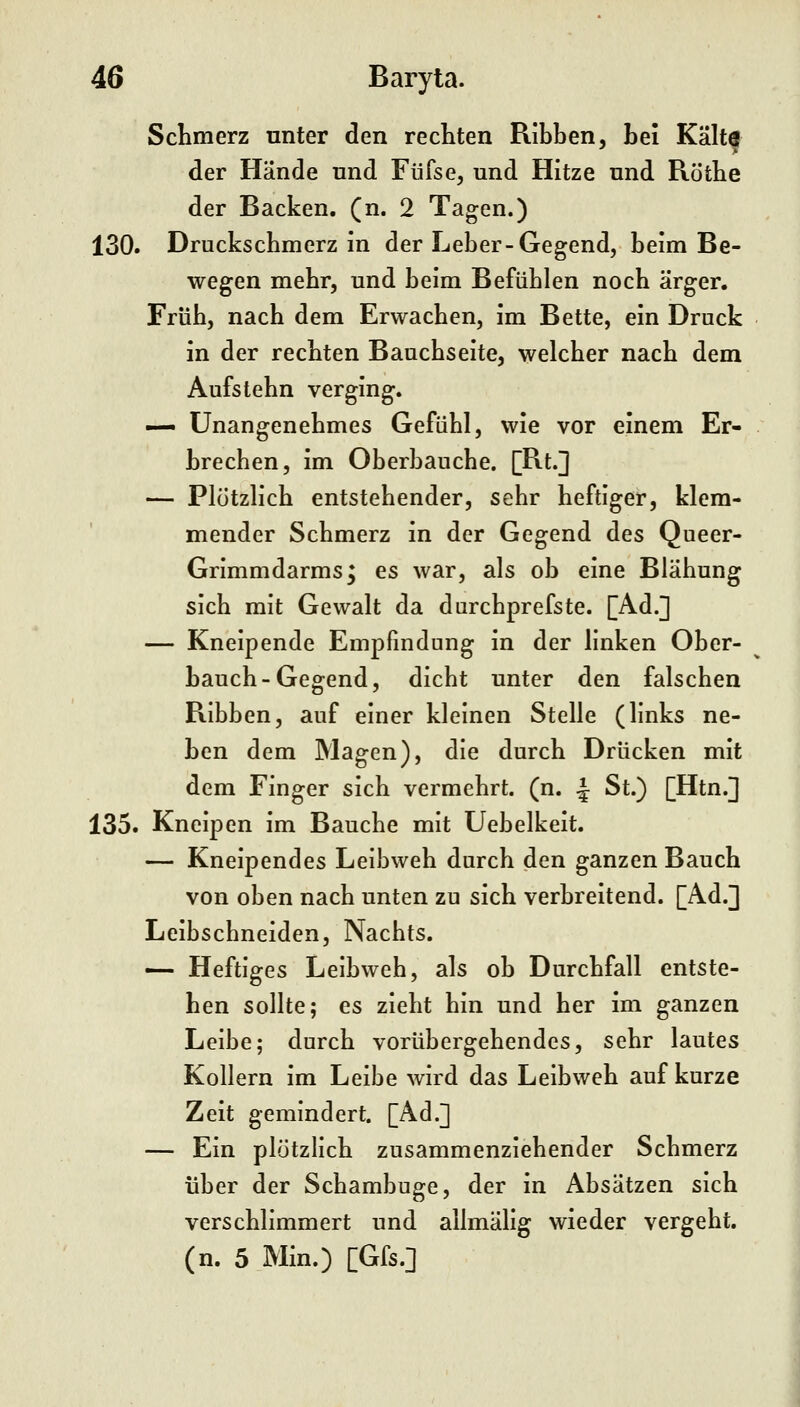 Schmerz unter den rechten Ribben, bei Kälte der Hände nnd Füfse, und Hitze und Röthe der Backen, (n. 2 Tagen.) 130. Druckschmerz in der Leber-Gegend, beim Be- wegen mehr, und beim Befühlen noch ärger. Früh, nach dem Erwachen, im Bette, ein Druck in der rechten Bauchseite, welcher nach dem Aufstehn verging. — Unangenehmes Gefühl, wie vor einem Er- brechen, im Oberbauche. [Bt.] — Plötzlich entstehender, sehr heftiger, klem- mender Schmerz in der Gegend des Queer- Grimmdarms^ es war, als ob eine Blähung sich mit Gewalt da durchprefste. [Ad.] — Kneipende Empfindung in der linken Ober- bauch-Gegend, dicht unter den falschen Ribben, auf einer kleinen Stelle (links ne- ben dem Magen), die durch Drücken mit dem Finger sich vermehrt, (n. ^ St.) [Htn.] 135. Kneipen im Bauche mit Uebelkeit. — Kneipendes Leibweh durch den ganzen Bauch von oben nach unten zu sich verbreitend. [Ad.] Leibschneiden, Nachts. — Heftiges Leibweh, als ob Durchfall entste- hen sollte; es zieht hin und her im ganzen Leibe; durch vorübergehendes, sehr lautes Kollern im Leibe wird das Leibweh auf kurze Zeit gemindert. [Ad.] — Ein plötzlich zusammenziehender Schmerz über der Schambuge, der in Absätzen sich verschlimmert und allmälig wieder vergeht, (n. 5 Min.) [Gfs.]