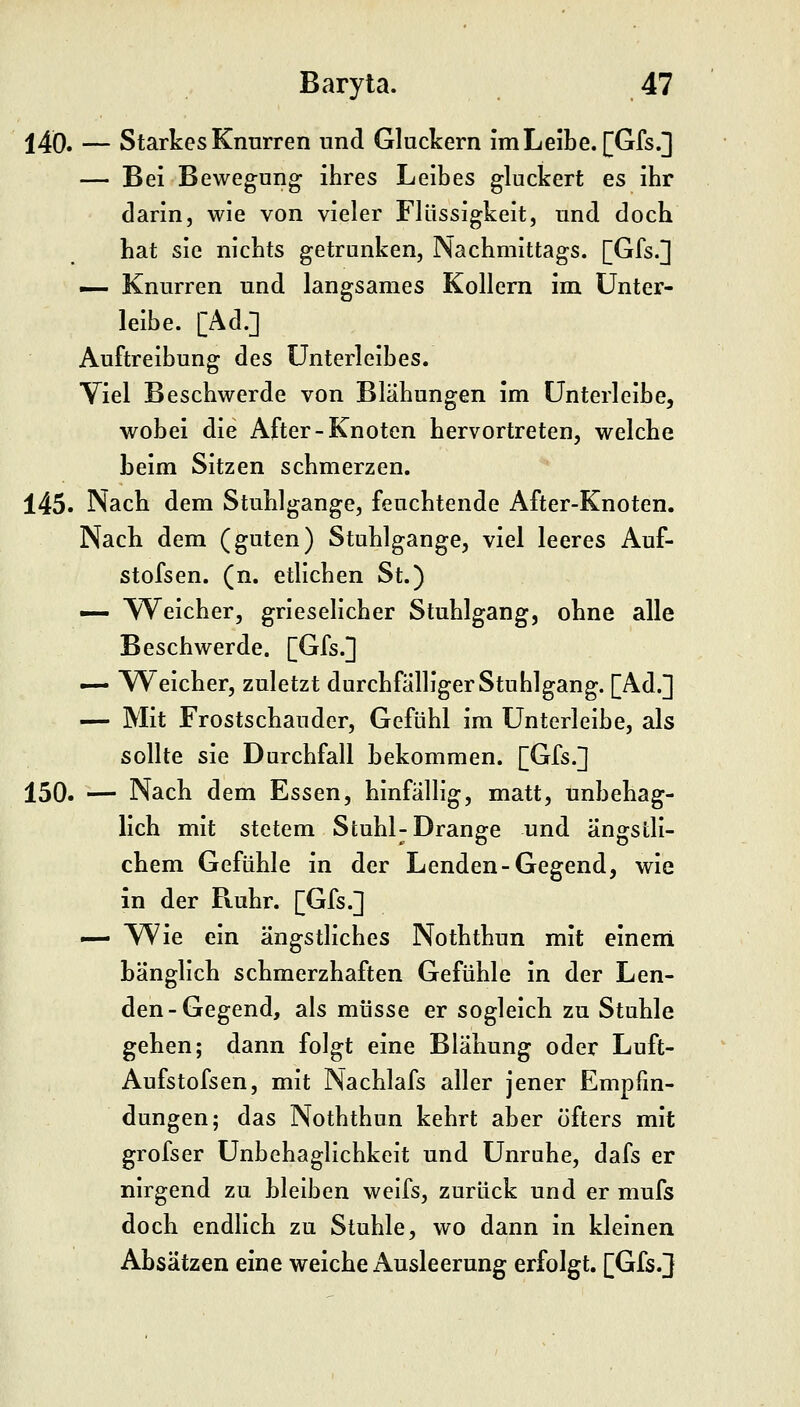 14Ö. — Starkes Knurren und Gluckern imLeibe. [Gfs.] — Bei Bewegung ihres Leibes gluckert es ihr darin, wie von vieler Flüssigkeit, und doch hat sie nichts getrunken, Nachmittags. [Gfs.] — Knurren und langsames Kollern im Unter- leibe. [Ad.] Auftreibung des Unterleibes. Viel Beschwerde von Blähungen im Unterleibe, wobei die After-Knoten hervortreten, welche beim Sitzen schmerzen. 145. Nach dem Stuhlgange, feuchtende After-Knoten. Nach dem (guten) Stuhlgange, viel leeres Auf- stofsen. (n. etlichen St.) — \Yeicher, grieselicher Stuhlgang, ohne alle Beschwerde. [Gfs.] — Weicher, zuletzt durchfälliger Stuhlgang. [Ad.] — Mit Frostschauder, Gefühl im Unterleibe, als sollte sie Durchfall bekommen. [Gfs.] 150. — Nach dem Essen, hinfällig, matt, unbehag- lich mit stetem Stuhl-Drange und ängstli- chem Gefühle in der Lenden-Gegend, wie in der Ruhr. [Gfs.] .— Wie ein ängstliches Noththun mit einem bänglich schmerzhaften Gefühle in der Len- den-Gegend, als müsse er sogleich zu Stuhle gehen; dann folgt eine Blähung oder Luft- Aufstofsen, mit Nachlafs aller jener Empfin- dungen; das Noththun kehrt aber öfters mit grofser Unbehaglichkeit und Unruhe, dafs er nirgend zu bleiben weifs, zurück und er mufs doch endlich zu Stuhle, wo dann in kleinen Absätzen eine weiche Ausleerung erfolgt. [Gfs.]