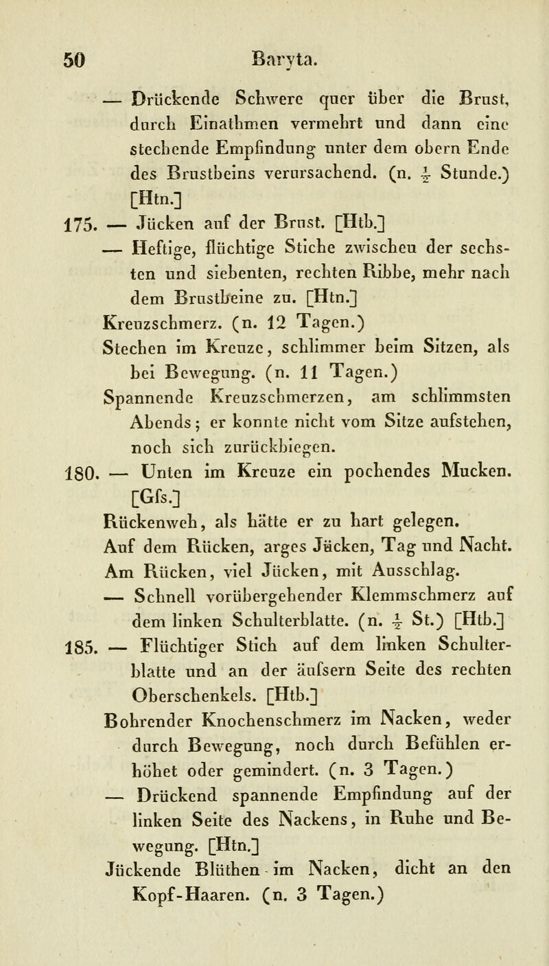 — Drückende Schwere quer über die Brust, durch Einathmen vermehrt und dann eine stechende Empfindung unter dem obern Ende des Brustbeins verursachend, (n. ^ Stunde.) [Htn.] 175, — Jucken auf der Brust. [Htb.] — Heftige, flüchtige Stiche zwischeu der sechs- ten und siebenten, rechten Ribbe, mehr nach dem Brustbeine zu. [Htn.] Kreuzschmerz, (n. 12 Tagen.) Stechen im Kreuze, schHmmer beim Sitzen, als hei Bewegung, (n. 11 Tagen.) Spannende Kreuzscnmerzen, am schlimmsten Abends; er konnte nicht vom Sitze aufstehen, noch sich zurückbiegen. j[30. — Unten im Kreuze ein pochendes Mucken. [Gfs.] Rückenweh, als hätte er zu hart gelegen. Auf dem Rücken, arges Jucken, Tag und Nacht. Am Rücken, viel Jucken, mit Ausschlag. — Schnell vorübergehender Klemmschmerz auf dem linken Schulterblatte, (n. -^ St.) [Htb.] 185. — Flüchtiger Stich auf dem linken Schulter- blatte und an der äufsern Seite des rechten Oberschenkels. [Htb.] Bohrender Knochenschmerz im Nacken, weder durch Bewegung, noch durch Befühlen er- höhet oder gemindert, (n. 3 Tagen.) — Drückend spannende Empfindung auf der linken Seite des Nackens, in Ruhe und Be- wegung. [Htn.] Juckende Blüthen im Nacken, dicht an den Kopf-Haaren, (n. 3 Tagen.)