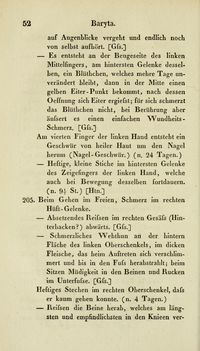 auf Augenblicke vergeht und endlich noch von selbst aufhört. [Gfs.] — Es entsteht an der Beugeseite des linken Mittelfingers, am hintersten Gelenke dessel- ben, ein Blüthchen, welches mehre Tage un- verändert bleibt, dann in der Mitte einen gelben Eiter-Punkt bekommt, nach dessen Oeffnung sich Eiter ergiefst; für sich schmerzt das Blüthchen nicht, bei Berührung aber äufsert es einen einfachen 'Wundheits- Schmerz. [Gfs.] Am vierten Finger der linken Hand entsteht ein Geschwür von heiler Haut um den Nagel herum (Nagel-Geschwür.) (n. 24 Tagen.) — Heftige, kleine Stiche im hintersten Gelenke des Zeigefingers der linken Hand, welche auch bei Bewegung desselben fortdauern, (n. 9i St.) [Htn.] 205. Beim Gehen im Freien, Schmerz im rechten Hüft-Gelenke. — Absetzendes Reifsen im rechten Gesäfs (Hin- terbacken?) abwärts. [Gfs.] — Schmerzliches Wehthun an der hintern Fläche des linken Oberschenkels, im dicken Fleische, das beim Auftreten sich verschlim- mert und bis in den Fufs herabstrahlt; beim Sitzen Müdigkeit in den Beinen und Rucken im Unterfufse. [Gfs.] Heftiges Stechen im rechten Oberschenkel, dafs er kaum gehen konnte, (n. 4 Tagen.) — Reifsen die Beine herab, welches am läng- sten und empfindlichsten in den Knieen ver-