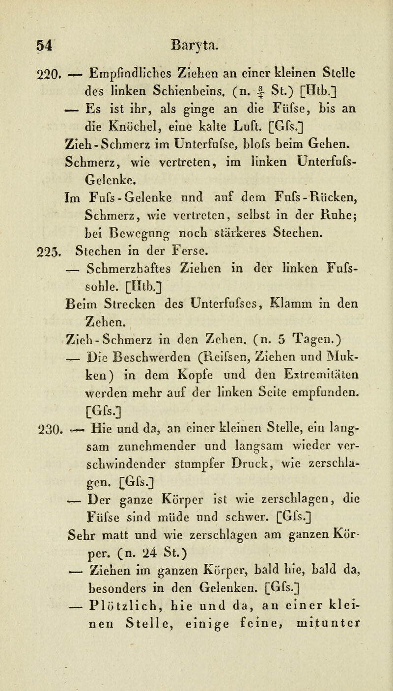 220. — Empfindliclies Ziehon an einer kleinen Stelle des linken Schienbeins, (n. |- St.) [Htb.] — Es ist ihr, als ginge an die Füfse, bis an die Knöchel, eine kalte Luft. [Gfs.] Zieh-Schmerz im ünterfufse, blofs beim Gehen. Schmerz, wie vertreten, im linken ünterfufs- Gelenke. Im Fufs-Gelenke und auf dem Fufs - Rücken, Schmerz, wie vertreten, selbst in der Ruhe; bei Bewegung noch stärkeres Stechen. 225. Stechen in der Ferse. — Schmerzhaftes Ziehen in der linken Fufs- sohle. [Htb.] Beim Strecken des Unterfufscs, Klamm in den Zehen. Zieh-Schmerz in den Zehen, (n. 5 Tagen.) — Die Beschwerden (Reifsen, Ziehen und Muk- ken) in dem Kopfe und den Extremitäten werden mehr auf der linken Seite empfunden. [Gfs.] 230. — Hie und da, an einer kleinen Stelle, ein lang- sam zunehmender und langsam wieder ver- schwindender stumpfer Druck, wie zerschla- gen. [Gfs.] •r— Der ganze Körper ist wie zerschlagen, die Füfse sind müde und schwer. [Gfs.] Sehr matt und wie zerschlagen am ganzen Kör- per, (n. 24 St.) — Ziehen im ganzen Körper, bald hie, hald da, besonders in den Gelenken. [Gfs.] — Plötzlich, hie und da, an einer klei- nen Stelle, einige feine, mitunter