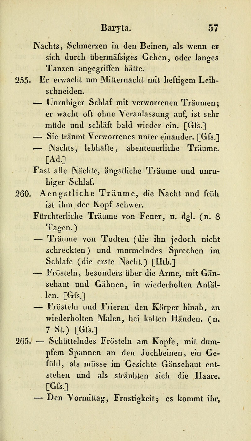 Nachts, Schmerzen in den Beinen, als wenn ei» sich durch übermäfsiges Gehen, oder langes Tanzen angegriffen hätte. 255. Er erwacht um Mitternacht mit heftigem Leib- schneiden. — Unruhiger Schlaf mit verworrenen Träumen; er wacht oft ohne Veranlassung auf, ist sehr müde und schläft bald wieder ein. [[Gfs.] — Sie träumt Verworrenes unter einander. [Gfs,] — Nachts, lebhafte, abenteuerliche Träume. [Ad.] Fast alle Nächte, ängstliche Träume und unru- higer Schlaf. 260. Aengstliche Träume, die Nacht und früh ist ihm der Kopf schwer. Fürchterliche Träume von Feuer, ü. dgl. (n. 8 Tagen.) — Träume von Todten (die ihn jedoch nicht schreckten) und murmelndes Sprechen im Schlafe (die erste Nacht.) [Htb.] — Frösteln, besonders über die Arme, mit Gän- sehaut und Gähnen, in wiederholten Anfäl- - len. [Gfs.] — Frösteln und Frieren den Körper hinab, in wiederholten Malen, bei kalten Händen, (n. 7 St.) [Gfs.] 265. — Schüttelndes Frösteln am Kopfe, mit dum- pfem Spannen an den Jochbeinen, ein Ge- fühl, als müsse im Gesichte Gänsehaut ent- stehen und als sträubten sich die Haare. , [Gfs.] — Den Vormittag, Frostigkeit; es kommt ihr.