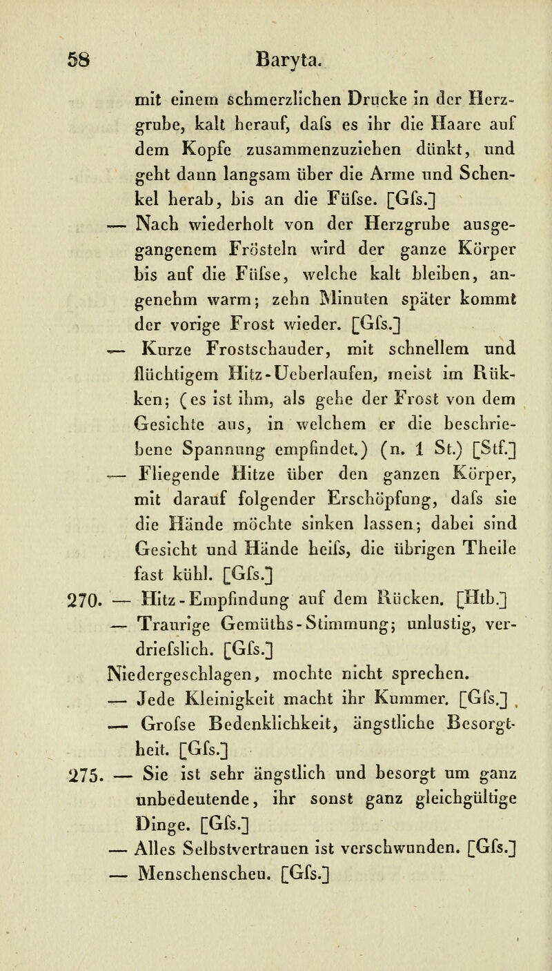 mit einem schmerzllclien Drucke in der Herz- grube, kalt herauf, dafs es ihr die Haare auf dem Kopfe zusammenzuziehen dünkt, und geht dann langsam über die Arme und Schen- kel herab, bis an die Füfse. [Gfs.] — Nach wiederholt von der Herzgrube ausge- gangenem Frösteln wird der ganze Körper bis auf die Füfse, welche kalt bleiben, an- genehm warm; zehn Minuten später kommt der vorige Frost wieder. [Gfs.] ^- Kurze Frostschauder, mit schnellem und flüchtigem HItz-üeberlaufen, meist im Rük- ken; (es ist ihm, als gehe der Frost von dem Gesichte aus, in welchem er die beschrie- bene Spannung empfindet.) (n. 1 St.) [Stf.] ^— Fliegende Hitze über den ganzen Körper, mit darauf folgender Erschöpfung, dafs sie die Hände möchte sinken lassen; dabei sind Gesicht und Hände heifs, die übrigen Theile fast kühl. [Gfs.] 270. — Hitz-Empfindung auf dem Rücken. [Htb.] — Traurige Gemüths-Stimmung; unlustig, ver- driefslich. [Gfs.] Niedergeschlagen, mochte nicht sprechen. — Jede Kleinigkeit macht ihr Kummer. [Gfs.] , — Grofse Bedenklichkeit, ängstliche Besorgt- heit. [Gfs.] 275. — Sie ist sehr ängstlich und besorgt um ganz unbedeutende, ihr sonst ganz gleichgültige Dinge. [Gfs.] — Alles Selbstvertrauen ist verschwunden. [Gfs.] — Menschenscheu. [Gfs.]