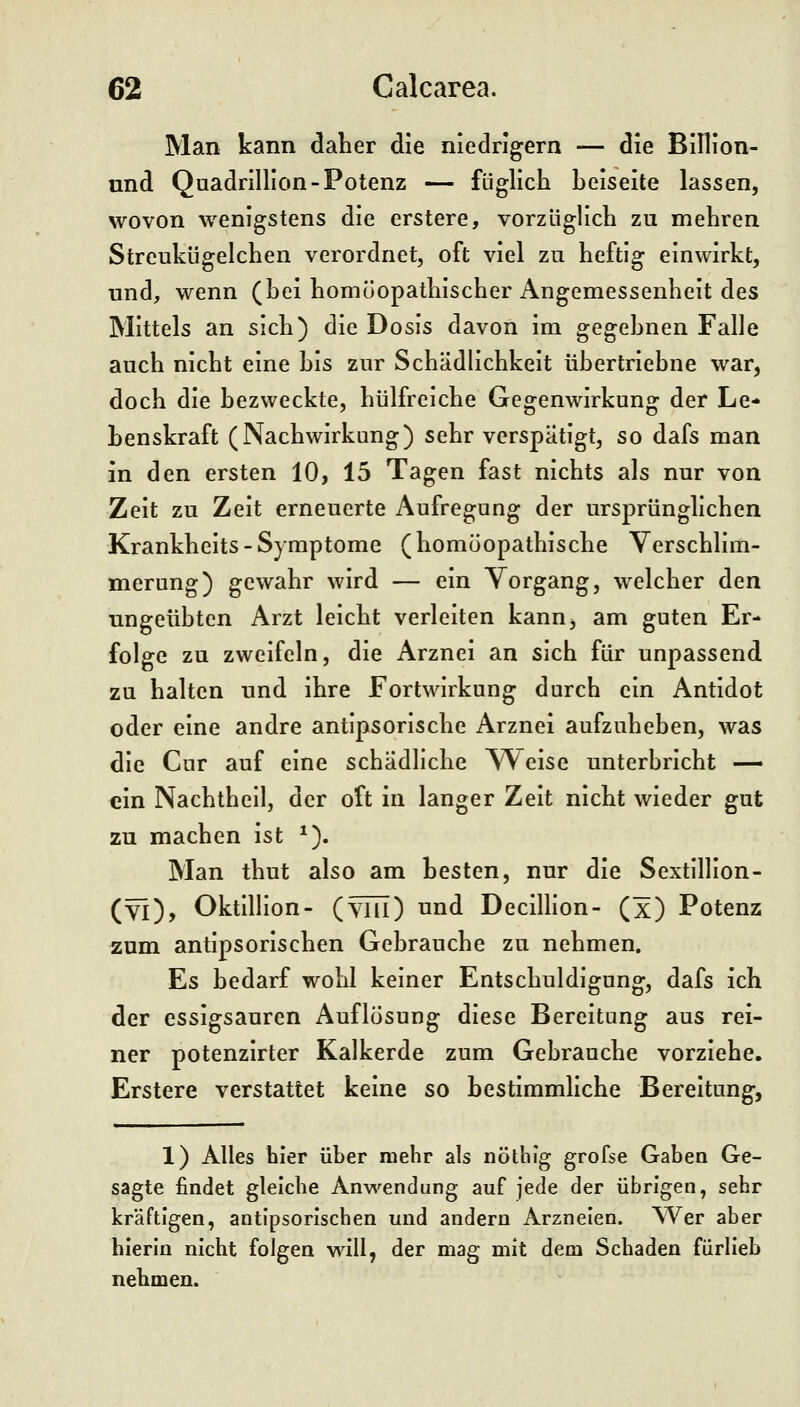 Man kann dalier die niedrigem — die Billlon- und Quadrillion-Potenz — füglich beiseite lassen, wovon wenigstens die erstere, vorzliglich zu mehren Streukügelchen verordnet, oft viel zu heftig einwirkt, und, wenn (bei homöopathischer Angemessenheit des Mittels an sich) die Dosis davon im gegebnen Falle auch nicht eine bis zur Schädlichkeit übertriebne war, doch die bezweckte, hülfreiche Gegenwirkung der Le- benskraft (Nachwirkung) sehr verspätigt, so dafs man in den ersten 10, 15 Tagen fast nichts als nur von Zeit zu Zeit erneuerte Aufregung der ursprünglichen Krankheits-Symptome (homöopathische Verschlim- merung) gewahr wird — ein Vorgang, welcher den ungeübten Arzt leicht verleiten kanUj am guten Er- folge zu zweifeln, die Arznei an sich für unpassend zu halten und ihre Fortwirkung durch ein Antidot oder eine andre antlpsorische Arznei aufzuheben, was die Cur auf eine schädliche Weise unterbricht — ein Nachthell, der oft in langer Zeit nicht wieder gut zu machen ist *). Man thut also am besten, nur die Sextillion- (yi), Oktilllon- (yhi) und DeciUion- (x) Potenz zum antipsorischen Gebrauche zu nehmen. Es bedarf wohl keiner Entschuldigung, dafs ich der essigsauren Auflösung diese Bereitung aus rei- ner potenzirter Kalkerde zum Gebrauche vorziehe. Erstere verstattet keine so bestiramliche Bereitung, 1) Alles hier über mehr als nöthig grofse Gaben Ge- sagte findet gleiche Anwendung auf jede der übrigen, sehr kräftigen, antipsorischen und andern Arzneien. Wer aber hierin nicht folgen will, der mag mit dem Schaden fiirlleb nehmen.