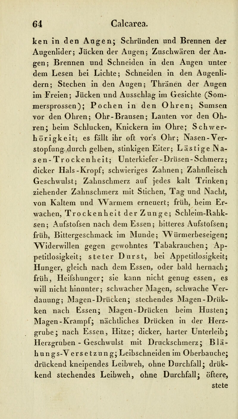 ken in den Angen; Schrunden und Brennen der Augenlider; Jucken der Augenj Zuscliwären der Au- gen; Brennen und Schneiden in den Augen unter dem Lesen hei Lichte; Schneiden in den Augenli- dern; Stechen in den Augen; Thränen der Augen im Freien; Jucken und Ausschlag im Gesichte (Som- mersprossen); Pochen in den Ohren; Sumsen vor den Ohren; Ohr-Brausen; Lauten vor den Oh- ren; beim Schlucken, Knickern im Ohre; Schwer- hörigkeit; es fällt ihr oft vor's Ohr; Nasen-Ver- stopfung durch gelben, stinkigen Eiter; Lästige Na- sen-Trockenheit; Unterkiefer - Drüsen - Schmerz; dicker Hals-Kropf; schwieriges Zahnen; Zahnfleisch Geschwulst; Zahnschmerz auf jedes kalt Trinken; ziehender Zahnschmerz mit Stichen, Tag und Nacht, von Kaltem und Warmem erneuert; früh, beim Er- wachen, Trockenheit der Zunge; Schleim-Rahk- sen; Aufstofsen nach dem Essen; bitteres iVufstofsen; früh, Bittergeschmack im Munde; Würmerbeselgen; Widerwillen gegen gewohntes Tabakraucben; Ap- petitlosigkeit; steter Durst, bei Appetitlosigkeit; Hunger, gleich nach dem Essen, oder bald hernach; früh, Helfshunger; sie kann nicht genug essen, es will nicht hinunter; schwacher Magen, schwache Ver- dauung; Magen-Drücken; stechendes Magen-Drük- ken nach Essen; Magen-Drücken beim Husten; Magen-Krampf; nächtliches Drücken in der Herz- grube; nach Essen, Hitze; dicker, harter Unterleib; Herzgruben - Geschwulst mit Druckschmerz; Bla- hungs-Versetzung; Leibschneiden im Oberbauche; drückend kneipendes Leibweh, ohne Durchfall; drük- kend stechendes Leibweh, ohne Durchfall; öftere, stete